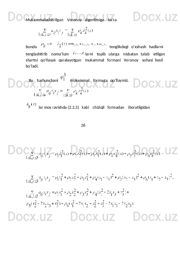 Mukammalashtirilgan    Voronoy   algoritmiga    ko’ra
                               
bunda             tenglikdagi   o’xshash   hadlarni   
tenglashtirib    noma’lum     larni    topib   ularga    nisbatan   talab    etilgan  
shartni   qo’llasak   qaralayotgan    mukammal   formani   Voronoy    sohasi  hosil   
bo’ladi.
   Bu    tushunchani       mukammal    formaga   qo’llaymiz.
                   
  lar mos ravishda (2.2.3)   kabi    chiziqli   formadan    iboratligidan
                                                          26
                      