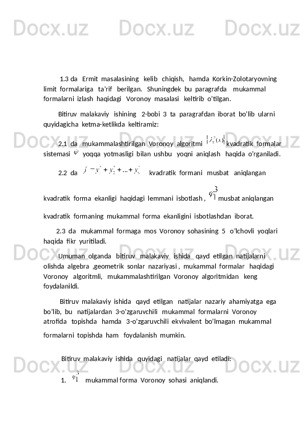           1.3 da   Ermit  masalasining   kelib   chiqish,   hamda  Korkin-Zolotaryovning   
limit  formalariga   ta’rif   berilgan.   Shuningdek  bu  paragrafda    mukammal   
formalarni  izlash  haqidagi   Voronoy  masalasi   keltirib  o’tilgan.
         Bitiruv  malakaviy   ishining   2-bobi  3  ta  paragrafdan  iborat  bo’lib  ularni  
quyidagicha  ketma-ketlikda  keltiramiz:
         2.1  da   mukammalashtirilgan  Voronoy  algoritmi   kvadratik  formalar
sistemasi     yoqqa  yotmasligi  bilan  ushbu   yoqni  aniqlash   haqida  o’rganiladi.
         2.2  da   
     kvadratik  formani   musbat   aniqlangan  
kvadratik  forma  ekanligi  haqidagi  lemmani  isbotlash ,
  musbat aniqlangan   
kvadratik  formaning  mukammal  forma  ekanligini  isbotlashdan  iborat.
        2.3  da   mukammal  formaga  mos  Voronoy  sohasining  5   o’lchovli  yoqlari  
haqida  fikr  yuritiladi.
         Umuman  olganda   bitiruv   malakaviy   ishida   qayd  etilgan  natijalarni   
olishda  algebra  ,geometrik  sonlar  nazariyasi ,  mukammal  formalar   haqidagi  
Voronoy   algoritmli,   mukammalashtirilgan  Voronoy  algoritmidan   keng  
foydalanildi.
           Bitiruv  malakaviy  ishida   qayd  etilgan   natijalar  nazariy  ahamiyatga  ega  
bo’lib,  bu   natijalardan  3-o’zgaruvchili   mukammal  formalarni  Voronoy  
atrofida   topishda   hamda   3-o’zgaruvchili  ekvivalent  bo’lmagan  mukammal  
formalarni  topishda  ham   foydalanish  mumkin.
 
           Bitiruv  malakaviy  ishida   quyidagi   natijalar  qayd  etiladi:
1.     
  mukammal forma  Voronoy  sohasi  aniqlandi. 