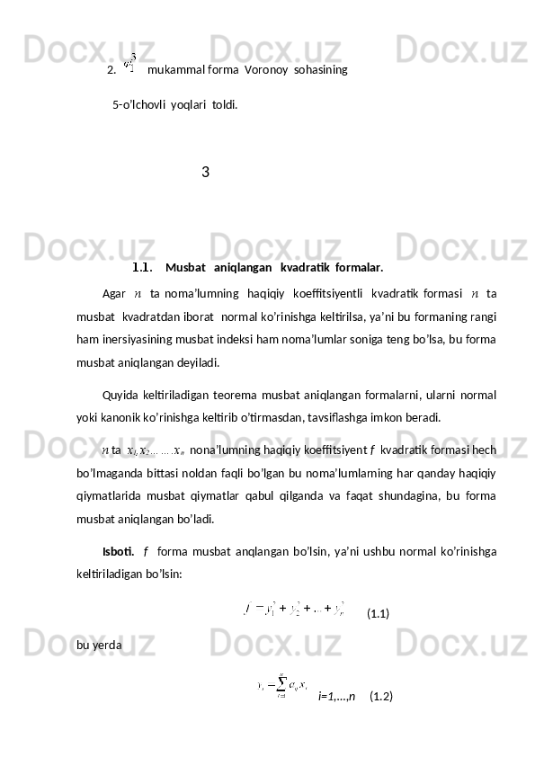 2.   
  mukammal forma  Voronoy  sohasining  
  5-o’lchovli  yoqlari  toldi.
                                    3 
1.1. Musbat   aniqlangan   kvadratik  formalar.
Agar     n     ta   noma’lumning     haqiqiy     koeffitsiyentli     kvadratik   formasi     n     ta
musbat   kvadratdan iborat   normal ko’rinishga keltirilsa, ya’ni bu formaning rangi
ham inersiyasining musbat indeksi ham noma’lumlar soniga teng bo’lsa, bu forma
musbat aniqlangan deyiladi.
Quyida   keltiriladigan   teorema   musbat   aniqlangan   formalarni,   ularni   normal
yoki kanonik ko’rinishga keltirib o’tirmasdan, tavsiflashga imkon beradi.
n  ta   x
1 ,x
2 …….x
n   nona’lumning haqiqiy koeffitsiyent  f   kvadratik formasi hech
bo’lmaganda bittasi noldan faqli bo’lgan bu noma’lumlarning har qanday haqiqiy
qiymatlarida   musbat   qiymatlar   qabul   qilganda   va   faqat   shundagina,   bu   forma
musbat aniqlangan bo’ladi. 
Isboti.     f     forma   musbat   anqlangan   bo’lsin,   ya’ni   ushbu   normal   ko’rinishga
keltiriladigan bo’lsin:
       (1.1)
bu yerda
    i=1,…,n      (1.2) 