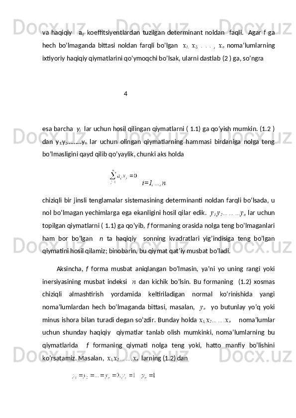 va   haqiqiy       a
ij   koeffitsiyentlardan   tuzilgan   determinant   noldan     faqli.     Agar   f   ga
hech   bo’lmaganda   bittasi   noldan   farqli   bo’lgan     x
1,   x
2 ,   .   .   .   ,   x
n   noma’lumlarning
ixtiyoriy haqiqiy qiymatlarini qo’ymoqchi bo’lsak, ularni dastlab (2 ) ga, so’ngra 
                                                    4
esa barcha   y
i   lar uchun hosil qilingan qiymatlarni ( 1.1) ga qo’yish mumkin. (1.2 )
dan   y
1, y
2 ………y
n   lar   uchun   olingan   qiymatlarning   hammasi   birdaniga   nolga   teng
bo’lmasligini qayd qilib qo’yaylik, chunki aks holda 
    i=1,…,n
chiziqli bir  jinsli tenglamalar  sistemasining determinanti  noldan  farqli bo’lsada, u
nol bo’lmagan yechimlarga ega ekanligini hosil qilar edik.    y
1, y
2 ………y
n   lar uchun
topilgan qiymatlarni ( 1.1) ga qo’yib,  f  formaning orasida nolga teng bo’lmaganlari
ham   bor   bo’lgan     n   ta   haqiqiy     sonning   kvadratlari   yig’indisiga   teng   bo’lgan
qiymatini hosil qilamiz; binobarin, bu qiymat qat’iy musbat bo’ladi.
Aksincha,   f   forma   musbat   aniqlangan   bo’lmasin,   ya’ni   yo   uning   rangi   yoki
inersiyasining   musbat   indeksi     n   dan   kichik   bo’lsin.   Bu   formaning     (1.2)   xosmas
chiziqli   almashtirish   yordamida   keltiriladigan   normal   ko’rinishida   yangi
noma’lumlardan   hech   bo’lmaganda   bittasi,   masalan,     y
n     yo   butunlay   yo’q   yoki
minus ishora bilan turadi degan so’zdir. Bunday holda   x
1 ,x
2 …….x
n        noma’lumlar
uchun   shunday   haqiqiy     qiymatlar   tanlab   olish   mumkinki,   noma’lumlarning   bu
qiymatlarida     f   formaning   qiymati   nolga   teng   yoki,   hatto   manfiy   bo’lishini
ko’rsatamiz. Masalan,   x
1 ,x
2 …….x
n   larning (1.2) dan 
                    