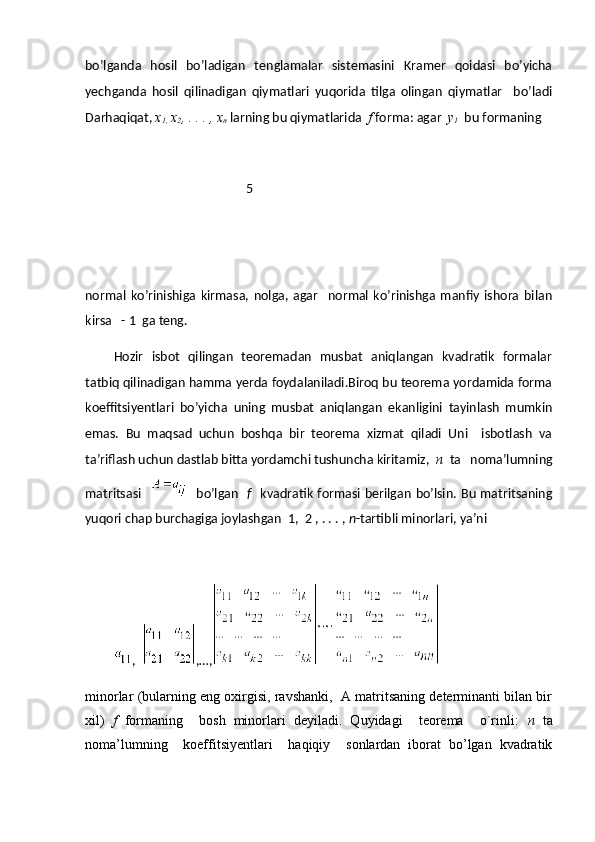 bo’lganda   hosil   bo’ladigan   tenglamalar   sistemasini   Kramer   qoidasi   bo’yicha
yechganda   hosil   qilinadigan   qiymatlari   yuqorida   tilga   olingan   qiymatlar     bo’ladi
Darhaqiqat,  x
1,  x
2 , . . . , x
n  larning bu qiymatlarida   f  forma: agar   y
1   bu formaning 
                                                   5
normal   ko’rinishiga   kirmasa,   nolga,   agar     normal   ko’rinishga   manfiy   ishora   bilan
kirsa   - 1  ga teng.
Hozir   isbot   qilingan   teoremadan   musbat   aniqlangan   kvadratik   formalar
tatbiq qilinadigan hamma yerda foydalaniladi.Biroq bu teorema yordamida forma
koeffitsiyentlari   bo’yicha   uning   musbat   aniqlangan   ekanligini   tayinlash   mumkin
emas.   Bu   maqsad   uchun   boshqa   bir   teorema   xizmat   qiladi   Uni     isbotlash   va
ta’riflash uchun dastlab bitta yordamchi tushuncha kiritamiz,   n    ta   noma’lumning
matritsasi       bo’lgan     f     kvadratik formasi berilgan  bo’lsin. Bu matritsaning
yuqori chap burchagiga joylashgan  1,  2 , . . . ,  n -tartibli minorlari, ya’ni
,   ,…,  
minorlar (bularning eng oxirgisi, ravshanki,  A matritsaning determinanti bilan bir
xil)   f   formaning     bosh   minorlari   deyiladi.   Quyidagi     teorema     o`rinli:   n   ta
noma’lumning     koeffitsiyentlari     haqiqiy     sonlardan   iborat   bo’lgan   kvadratik 