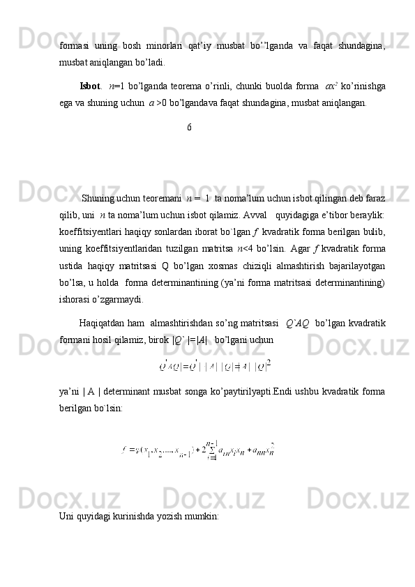 formasi   uning   bosh   minorlari   qat’iy   musbat   bo’’lganda   va   faqat   shundagina,
musbat aniqlangan bo’ladi.
Isbot .    n =1 bo’lganda teorema o’rinli, chunki  buolda forma    ax 2
  ko’rinishga
ega va shuning uchun   a  >0 bo’lgandava faqat shundagina, musbat aniqlangan.
                                            6
 Shuning uchun teoremani   n  =  1  ta noma’lum uchun isbot qilingan deb faraz
qilib, uni   n  ta noma’lum uchun isbot qilamiz. Avval   quyidagiga e’tibor beraylik:
koeffitsiyentlari haqiqy sonlardan iborat bo`lgan  f    kvadratik forma berilgan bulib,
uning   koeffitsiyentlaridan   tuzilgan   matritsa   n <4   bo’lsin.   Agar   f   kvadratik   forma
ustida   haqiqy   matritsasi   Q   bo’lgan   xosmas   chiziqli   almashtirish   bajarilayotgan
bo’lsa, u holda   forma determinantining (ya’ni forma matritsasi determinantining)
ishorasi o’zgarmaydi.
Haqiqatdan ham   almashtirishdan so’ng matritsasi     Q`AQ    bo’lgan kvadratik
formani hosil qilamiz, birok  | Q`  |=|A|    bo’lgani uchun 
 
ya’ni | A | determinant musbat songa ko’paytirilyapti.Endi ushbu kvadratik forma
berilgan bo`lsin:
                         
Uni quyidagi kurinishda yozish mumkin: 
