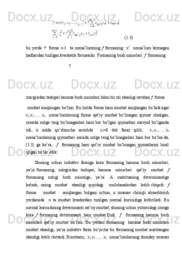                      (1.3)
bu   yerda     forma   n -1     ta   noma’lumning   f   formaning     x 2
    noma’lum   kirmagan
hadlaridan tuzilgan kvadratik formasidir. Formaning bosh minorlari   f   formaning 
                                        7
oxirgisidan tashqari hamma bosh minorlari bilan bir xil ekanligi ravshan  f   forma
  musbat  aniqlangan  bo’lsin.  Bu holda forma ham  musbat  aniqlangan bo’ladi:agar
x
1 ,x
2 …….x
n     noma’lumlarning   forma   qat’iy   musbat   bo’lmagan   qiymat   oladigan,
orasida   nolga   teng   bo’lmaganlari   ham   bor   bo’lgan   qiymatlari   mavjud   bo’lganda
edi,   u   xolda   qo’shimcha   ravishda     x
n =0   deb   faraz   qilib,     x
1 ,x
2 …….x
n
noma’lumlarning  qiymatlari   orasida   nolga   teng  bo’lmaganlari   ham   bor   bo’lsa-da,
(1.3)   ga   ko’ra,     f     formaning   ham   qat’iy   musbat   bo’lmagan   qiymatlarini   hosil
qilgan bo’lar edik.
Shuning  uchun  induktiv  farazga  kura  formaning  hamma  bosh  minorlari,
ya’ni   formaning,     oxirgisidan     tashqari,     hamma       minorlari       qat’iy       musbat.     f
formaning     oxirgi     bosh     minoriga,     ya’ni       A     matritsaning     determinantiga
kelsak,   uning     musbat     ekanligi   quyidagi       mulohazalardan     kelib chiqadi:    f
forma       musbat       aniqlangan   bulgani   uchun,   u   xosmas   chiziqli   almashtirish
yordamida     n   ta   musbat   kvadratdan   tuzilgan   normal   kurinishga   keltiriladi.   Bu
normal kurinishning determinanti sat’ny musbat, shuning uchun yutsoridagi izozga
kura   f   formaning   determinanti   ham   musbat.Endi     f     formaning   hamma   bosh
minorlari   qat’iy   musbat   bo’lsin.   Bu   yerdan   formaning     hamma   bosh   minorlari
musbat   ekanligi,   ya’ni   induktiv   faraz   bo’yicha   bu   formaning   musbat   anitslangan
ekanligi kelib chitsadi. Binobarin,    x
1 ,x
2 …….x
n    noma’lumlarning shunday xosmas 