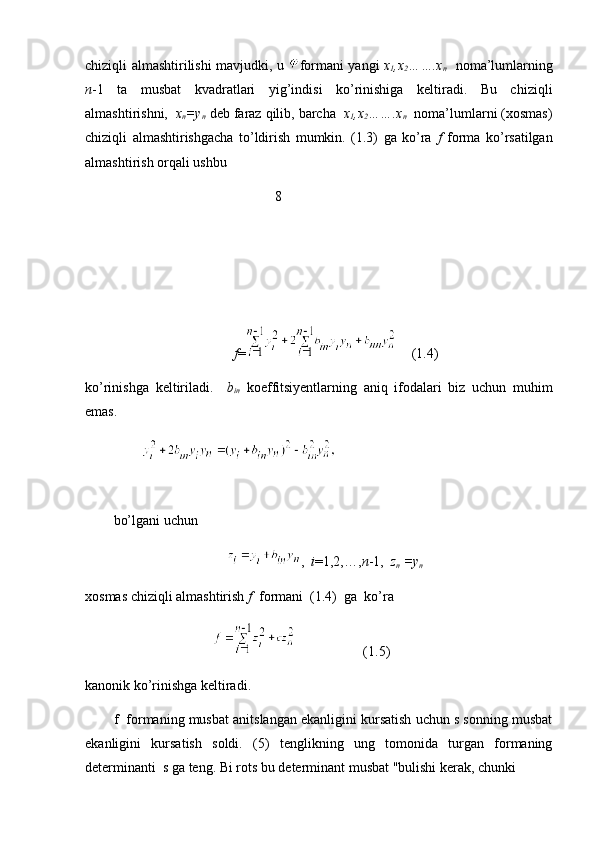 chiziqli almashtirilishi mavjudki, u   formani yangi   x
1 ,x
2 …….x
n    noma’lumlarning
n -1   ta   musbat   kvadratlari   yig’indisi   ko’rinishiga   keltiradi.   Bu   chiziqli
almashtirishni,   x
n =y
n  deb faraz qilib, barcha   x
1 ,x
2 …….x
n   noma’lumlarni (xosmas)
chiziqli   almashtirishgacha   to’ldirish   mumkin.   (1.3)   ga   ko’ra   f   forma   ko’rsatilgan
almashtirish orqali ushbu 
                                              8
f =     (1.4)
ko’rinishga   keltiriladi.     b
in   koeffitsiyentlarning   aniq   ifodalari   biz   uchun   muhim
emas.
                
bo’lgani uchun
,   i =1,2,…, n -1,   z
n  =y
n  
xosmas chiziqli almashtirish  f   formani  (1.4)  ga  ko’ra
                   (1.5)
kanonik ko’rinishga keltiradi.
f  formaning musbat anitslangan ekanligini kursatish uchun s sonning musbat
ekanligini   kursatish   soldi.   (5)   tenglikning   ung   tomonida   turgan   formaning
determinanti  s ga teng. Bi rots bu determinant musbat "bulishi kerak, chunki  