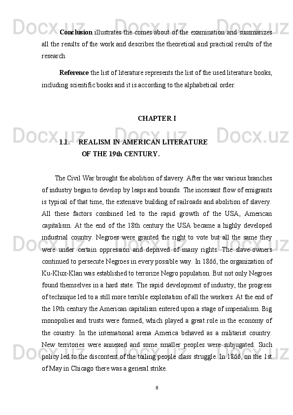 Conclusion   illustrates the comes about of the examination and summarizes
all the results of the work and describes the theoretical and practical results of the
research.
Reference  the list of literature represents the list of the used literature books,
including scientific books and it is according to the alphabetical order.
CHAPTER I
1.1.  REALISM IN AMERICAN LITERATURE
                       OF THE 19th CENTURY.
       The Civil War brought the abolition of slavery. After the war various branches
of industry began to develop by leaps and bounds. The incessant flow of emigrants
is typical of that time, the extensive building of railroads and abolition of slavery.
All   these   factors   combined   led   to   the   rapid   growth   of   the   USA,   American
capitalism.   At   the   end   of   the   18th   century   the   USA   became   a   highly   developed
industrial   country.   Negroes   were   granted   the   right   to   vote   but   all   the   same   they
were   under   certain   oppression   and   deprived   of   many   rights.   The   slave-owners
continued to persecute Negroes in every possible way. In 1866, the organization of
Ku-Klux-Klan was established to terrorize Negro population. But not only Negroes
found themselves in a hard state. The rapid development of industry, the progress
of technique led to a still more terrible exploitation of all the workers. At the end of
the 19th century the American capitalism entered upon a stage of imperialism. Big
monopolies and trusts were formed, which played a great role in the economy of
the   country.   In   the   international   arena   America   behaved   as   a   militarist   country.
New   territories   were   annexed   and   some   smaller   peoples   were   subjugated.   Such
policy led to the discontent of the toiling people class struggle. In 1866, on the 1st
of May in Chicago there was a general strike.
8 