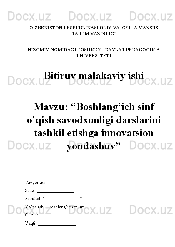 O‘ZBEKISTON RESPUBLIKASI OLIY VA  O‘RTA MAXSUS
TA’LIM VAZIRLIGI
NIZOMIY NOMIDAGI TOSHKENT DAVLAT PEDAGOGIK A
UNIVERS1TETI
Bitiruv malakaviy ishi
Mavzu: “Boshlang’ich sinf
o’qish savodxonligi darslarini
tashkil etishga innovatsion
yondashuv” 
Tayyorladi: _______________________
Sana: ________________
Fakultet: “_______________” 
Yo’nalish: “Boshlang’ich ta'lim” 
Guruh: _______________
Vaqti: ________________ 