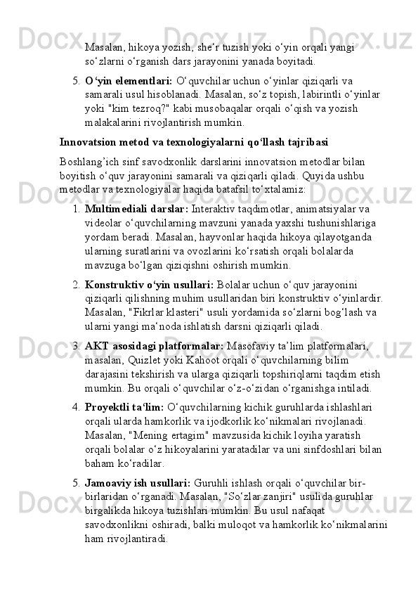 Masalan, hikoya yozish, she‘r tuzish yoki o‘yin orqali yangi 
so‘zlarni o‘rganish dars jarayonini yanada boyitadi.
5. O‘yin elementlari:  O‘quvchilar uchun o‘yinlar qiziqarli va 
samarali usul hisoblanadi. Masalan, so‘z topish, labirintli o‘yinlar 
yoki "kim tezroq?" kabi musobaqalar orqali o‘qish va yozish 
malakalarini rivojlantirish mumkin.
Innovatsion metod va texnologiyalarni qo‘llash tajribasi
Boshlang’ich sinf savodxonlik darslarini innovatsion metodlar bilan 
boyitish o‘quv jarayonini samarali va qiziqarli qiladi.  Quyida ushbu 
metodlar va texnologiyalar haqida batafsil to‘xtalamiz:
1. Multimediali darslar:  Interaktiv taqdimotlar, animatsiyalar va 
videolar o‘quvchilarning mavzuni yanada yaxshi tushunishlariga 
yordam beradi. Masalan, hayvonlar haqida hikoya qilayotganda 
ularning suratlarini va ovozlarini ko‘rsatish orqali bolalarda 
mavzuga bo‘lgan qiziqishni oshirish mumkin.
2. Konstruktiv o‘yin usullari:  Bolalar uchun o‘quv jarayonini 
qiziqarli qilishning muhim usullaridan biri konstruktiv o‘yinlardir. 
Masalan, "Fikrlar klasteri" usuli yordamida so‘zlarni bog‘lash va 
ularni yangi ma‘noda ishlatish darsni qiziqarli qiladi.
3. AKT asosidagi platformalar:  Masofaviy ta’lim platformalari, 
masalan, Quizlet yoki Kahoot orqali o‘quvchilarning bilim 
darajasini tekshirish va ularga qiziqarli topshiriqlarni taqdim etish 
mumkin. Bu orqali o‘quvchilar o‘z-o‘zidan o‘rganishga intiladi.
4. Proyektli ta‘lim:  O‘quvchilarning kichik guruhlarda ishlashlari 
orqali ularda hamkorlik va ijodkorlik ko‘nikmalari rivojlanadi. 
Masalan, "Mening ertagim" mavzusida kichik loyiha yaratish 
orqali bolalar o‘z hikoyalarini yaratadilar va uni sinfdoshlari bilan 
baham ko‘radilar.
5. Jamoaviy ish usullari:  Guruhli ishlash orqali o‘quvchilar bir-
birlaridan o‘rganadi. Masalan, "So‘zlar zanjiri" usulida guruhlar 
birgalikda hikoya tuzishlari mumkin. Bu usul nafaqat 
savodxonlikni oshiradi, balki muloqot va hamkorlik ko‘nikmalarini
ham rivojlantiradi. 