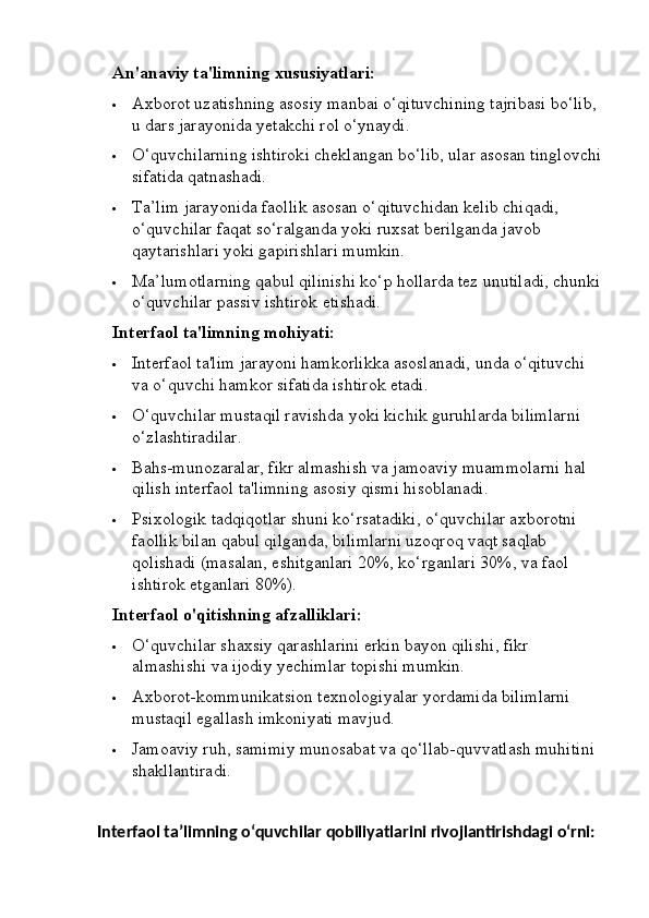 An'anaviy ta'limning xususiyatlari:
 Axborot uzatishning asosiy manbai o‘qituvchining tajribasi bo‘lib, 
u dars jarayonida yetakchi rol o‘ynaydi.
 O‘quvchilarning ishtiroki cheklangan bo‘lib, ular asosan tinglovchi
sifatida qatnashadi.
 Ta’lim jarayonida faollik asosan o‘qituvchidan kelib chiqadi, 
o‘quvchilar faqat so‘ralganda yoki ruxsat berilganda javob 
qaytarishlari yoki gapirishlari mumkin.
 Ma’lumotlarning qabul qilinishi ko‘p hollarda tez unutiladi, chunki
o‘quvchilar passiv ishtirok etishadi.
Interfaol ta'limning mohiyati:
 Interfaol ta'lim jarayoni hamkorlikka asoslanadi, unda o‘qituvchi 
va o‘quvchi hamkor sifatida ishtirok etadi.
 O‘quvchilar mustaqil ravishda yoki kichik guruhlarda bilimlarni 
o‘zlashtiradilar.
 Bahs-munozaralar, fikr almashish va jamoaviy muammolarni hal 
qilish interfaol ta'limning asosiy qismi hisoblanadi.
 Psixologik tadqiqotlar shuni ko‘rsatadiki, o‘quvchilar axborotni 
faollik bilan qabul qilganda, bilimlarni uzoqroq vaqt saqlab 
qolishadi (masalan, eshitganlari 20%, ko‘rganlari 30%, va faol 
ishtirok etganlari 80%).
Interfaol o'qitishning afzalliklari:
 O‘quvchilar shaxsiy qarashlarini erkin bayon qilishi, fikr 
almashishi va ijodiy yechimlar topishi mumkin.
 Axborot-kommunikatsion texnologiyalar yordamida bilimlarni 
mustaqil egallash imkoniyati mavjud.
 Jamoaviy ruh, samimiy munosabat va qo‘llab-quvvatlash muhitini 
shakllantiradi.
  Interfaol ta’limning o‘quvchilar qobiliyatlarini rivojlantirishdagi o‘rni: 