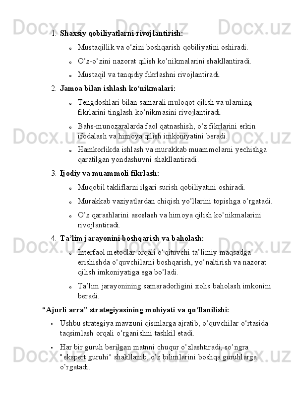 1. Shaxsiy qobiliyatlarni rivojlantirish:
o Mustaqillik va o‘zini boshqarish qobiliyatini oshiradi.
o O‘z-o‘zini nazorat qilish ko‘nikmalarini shakllantiradi.
o Mustaqil va tanqidiy fikrlashni rivojlantiradi.
2. Jamoa bilan ishlash ko‘nikmalari:
o Tengdoshlari bilan samarali muloqot qilish va ularning 
fikrlarini tinglash ko‘nikmasini rivojlantiradi.
o Bahs-munozaralarda faol qatnashish, o‘z fikrlarini erkin 
ifodalash va himoya qilish imkoniyatini beradi.
o Hamkorlikda ishlash va murakkab muammolarni yechishga 
qaratilgan yondashuvni shakllantiradi.
3. Ijodiy va muammoli fikrlash:
o Muqobil takliflarni ilgari surish qobiliyatini oshiradi.
o Murakkab vaziyatlardan chiqish yo‘llarini topishga o‘rgatadi.
o O‘z qarashlarini asoslash va himoya qilish ko‘nikmalarini 
rivojlantiradi.
4. Ta’lim jarayonini boshqarish va baholash:
o Interfaol metodlar orqali o‘qituvchi ta’limiy maqsadga 
erishishda o‘quvchilarni boshqarish, yo‘naltirish va nazorat 
qilish imkoniyatiga ega bo‘ladi.
o Ta’lim jarayonining samaradorligini xolis baholash imkonini 
beradi.
“Ajurli arra” strategiyasining mohiyati va qo‘llanilishi:
 Ushbu strategiya mavzuni qismlarga ajratib, o‘quvchilar o‘rtasida 
taqsimlash orqali o‘rganishni tashkil etadi.
 Har bir guruh berilgan matnni chuqur o‘zlashtiradi, so‘ngra 
"ekspert guruhi" shakllanib, o‘z bilimlarini boshqa guruhlarga 
o‘rgatadi. 