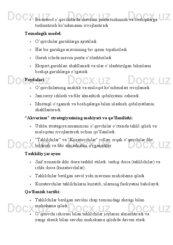  Bu metod o‘quvchilarda mavzuni puxta tushunish va boshqalarga 
tushuntirish ko‘nikmasini rivojlantiradi.
Texnologik model:
 O‘quvchilar guruhlarga ajratiladi.
 Har bir guruhga mavzuning bir qismi topshiriladi.
 Guruh ichida mavzu puxta o‘zlashtiriladi.
 Ekspert guruhlari shakllanadi va ular o‘zlashtirilgan bilimlarni 
boshqa guruhlarga o‘rgatadi.
Foydalari:
 O‘quvchilarning analitik va muloqot ko‘nikmalari rivojlanadi.
 Jamoaviy ishlash va fikr almashish qobiliyatini oshiradi.
 Mustaqil o‘rganish va boshqalarga bilim ulashish qobiliyatlarini 
shakllantiradi.
“Akvarium” strategiyasining mohiyati va qo‘llanilishi:
 Ushbu strategiya muammoni o‘quvchilar o‘rtasida tahlil qilish va 
muloqotni rivojlantirish uchun qo‘llaniladi.
 “Tahlilchilar” va “Kuzatuvchilar” rollari orqali o‘quvchilar fikr 
bildirish va fikr almashishni o‘rganadilar.
Tashkiliy jarayon:
 Sinf xonasida ikki doira tashkil etiladi: tashqi doira (tahlilchilar) va
ichki doira (kuzatuvchilar).
 Tahlilchilar berilgan savol yoki mavzuni muhokama qiladi.
 Kuzatuvchilar tahlilchilarni kuzatib, ularning faoliyatini baholaydi.
Qo‘llanish tartibi:
 Tahlilchilar berilgan savolni chap tomonidagi sherigi bilan 
muhokama qiladi.
 O‘qituvchi ishorasi bilan tahlilchilar joylarini almashtiradi va 
yangi sherik bilan savolni muhokama qilishda davom etadi.
