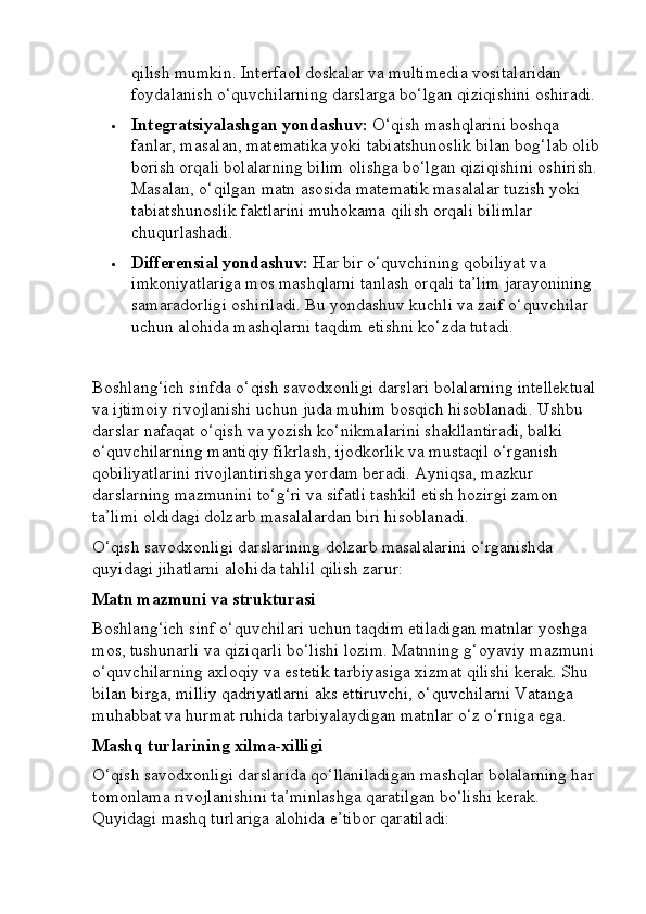 qilish mumkin.  Interfaol doskalar va multimedia vositalaridan 
foydalanish o‘quvchilarning darslarga bo‘lgan qiziqishini oshiradi.
 Integratsiyalashgan yondashuv:  O‘qish mashqlarini boshqa 
fanlar, masalan, matematika yoki tabiatshunoslik bilan bog‘lab olib
borish orqali bolalarning bilim olishga bo‘lgan qiziqishini oshirish.
Masalan, o‘qilgan matn asosida matematik masalalar tuzish yoki 
tabiatshunoslik faktlarini muhokama qilish orqali bilimlar 
chuqurlashadi.
 Differensial yondashuv:  Har bir o‘quvchining qobiliyat va 
imkoniyatlariga mos mashqlarni tanlash orqali ta’lim jarayonining 
samaradorligi oshiriladi. Bu yondashuv kuchli va zaif o‘quvchilar 
uchun alohida mashqlarni taqdim etishni ko‘zda tutadi.
Boshlang‘ich sinfda o‘qish savodxonligi darslari bolalarning intellektual
va ijtimoiy rivojlanishi uchun juda muhim bosqich hisoblanadi. Ushbu 
darslar nafaqat o‘qish va yozish ko‘nikmalarini shakllantiradi, balki 
o‘quvchilarning mantiqiy fikrlash, ijodkorlik va mustaqil o‘rganish 
qobiliyatlarini rivojlantirishga yordam beradi. Ayniqsa, mazkur 
darslarning mazmunini to‘g‘ri va sifatli tashkil etish hozirgi zamon 
ta’limi oldidagi dolzarb masalalardan biri hisoblanadi.
O‘qish savodxonligi darslarining dolzarb masalalarini o‘rganishda 
quyidagi jihatlarni alohida tahlil qilish zarur:
Matn mazmuni va strukturasi
Boshlang‘ich sinf o‘quvchilari uchun taqdim etiladigan matnlar yoshga 
mos, tushunarli va qiziqarli bo‘lishi lozim. Matnning g‘oyaviy mazmuni 
o‘quvchilarning axloqiy va estetik tarbiyasiga xizmat qilishi kerak. Shu 
bilan birga, milliy qadriyatlarni aks ettiruvchi, o‘quvchilarni Vatanga 
muhabbat va hurmat ruhida tarbiyalaydigan matnlar o‘z o‘rniga ega.
Mashq turlarining xilma-xilligi
O‘qish savodxonligi darslarida qo‘llaniladigan mashqlar bolalarning har 
tomonlama rivojlanishini ta’minlashga qaratilgan bo‘lishi kerak. 
Quyidagi mashq turlariga alohida e’tibor qaratiladi: