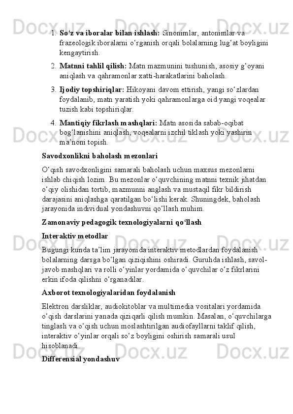 1. So‘z va iboralar bilan ishlash:  Sinonimlar, antonimlar va 
frazeologik iboralarni o‘rganish orqali bolalarning lug‘at boyligini 
kengaytirish.
2. Matnni tahlil qilish:  Matn mazmunini tushunish, asosiy g‘oyani 
aniqlash va qahramonlar xatti-harakatlarini baholash.
3. Ijodiy topshiriqlar:  Hikoyani davom ettirish, yangi so‘zlardan 
foydalanib, matn yaratish yoki qahramonlarga oid yangi voqealar 
tuzish kabi topshiriqlar.
4. Mantiqiy fikrlash mashqlari:  Matn asosida sabab-oqibat 
bog‘lanishini aniqlash, voqealarni izchil tiklash yoki yashirin 
ma’noni topish.
Savodxonlikni baholash mezonlari
O‘qish savodxonligini samarali baholash uchun maxsus mezonlarni 
ishlab chiqish lozim. Bu mezonlar o‘quvchining matnni texnik jihatdan 
o‘qiy olishidan tortib, mazmunni anglash va mustaqil fikr bildirish 
darajasini aniqlashga qaratilgan bo‘lishi kerak. Shuningdek, baholash 
jarayonida individual yondashuvni qo‘llash muhim.
Zamonaviy pedagogik texnologiyalarni qo‘llash
Interaktiv metodlar
Bugungi kunda ta’lim jarayonida interaktiv metodlardan foydalanish 
bolalarning darsga bo‘lgan qiziqishini oshiradi. Guruhda ishlash, savol-
javob mashqlari va rolli o‘yinlar yordamida o‘quvchilar o‘z fikrlarini 
erkin ifoda qilishni o‘rganadilar.
Axborot texnologiyalaridan foydalanish
Elektron darsliklar, audiokitoblar va multimedia vositalari yordamida 
o‘qish darslarini yanada qiziqarli qilish mumkin. Masalan, o‘quvchilarga
tinglash va o‘qish uchun moslashtirilgan audiofayllarni taklif qilish, 
interaktiv o‘yinlar orqali so‘z boyligini oshirish samarali usul 
hisoblanadi.
Differensial yondashuv 