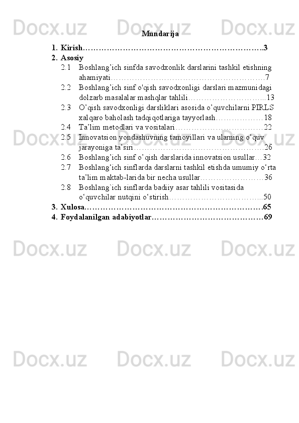 Mundarija
1. Kirish…………………………………………………………..3
2. Asosiy
2.1 Boshlang’ich sinfda savodxonlik darslarini tashkil etishning 
ahamiyati………………………………………………….7
2.2 Boshlang’ich sinf o'qish savodxonligi darslari mazmunidagi 
dolzarb masalalar mashqlar tahlili………………………...13
2.3 O’qish savodxonligi darsliklari asosida o’quvchilarni PIRLS 
xalqaro baholash tadqiqotlariga tayyorlash………………18
2.4 T a’lim metodlari va vositalari ……………………………22
2.5 Innovatsion yondashuvning tamoyillari va ularning o‘quv 
jarayoniga ta’siri………………………………………….26
2.6 Boshlang’ich sinf o’qish darslarida innovatsion usullar…32
2.7 Boshlang‘ich sinflarda darslarni tashkil etishda umumiy o‘rta
ta’lim maktab-larida bir necha usullar……………………36
2.8 Boshlang`ich sinflarda badiiy asar tahlili vositasida 
o‘quvchilar nutqini o‘stirish……………………………...50
3. Xulosa………………………………………………………….65
4. Foydalanilgan adabiyotlar……………………………………69 