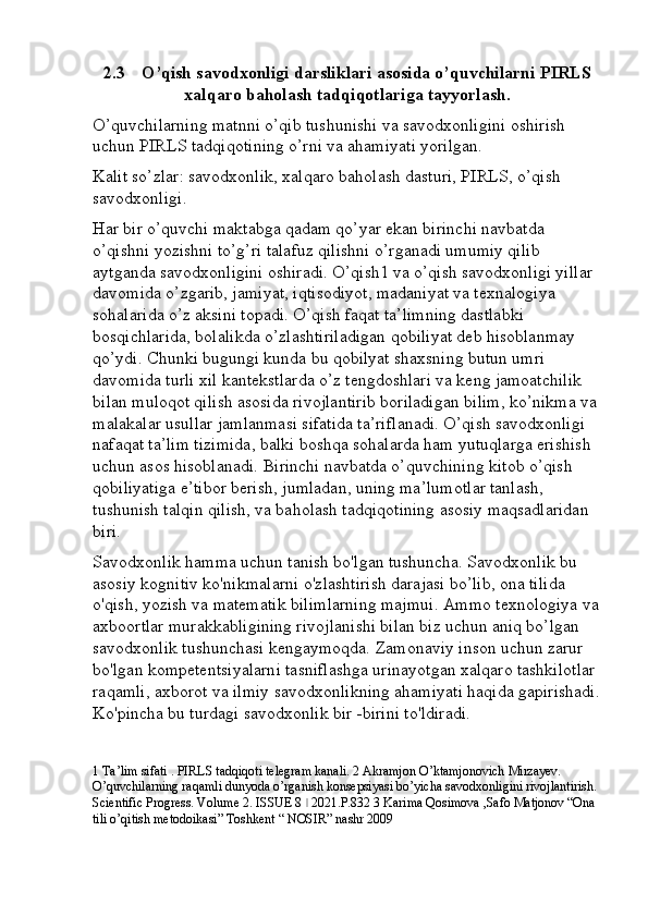 2.3 O’qish savodxonligi darsliklari asosida o’quvchilarni PIRLS
xalqaro baholash tadqiqotlariga tayyorlash.
O’quvchilarning matnni o’qib tushunishi va savodxonligini oshirish 
uchun PIRLS tadqiqotining o’rni va ahamiyati yorilgan. 
Kalit so’zlar: savodxonlik, xalqaro baholash dasturi, PIRLS, o’qish 
savodxonligi.
Har bir o’quvchi maktabga qadam qo’yar ekan birinchi navbatda 
o’qishni yozishni to’g’ri talafuz qilishni o’rganadi umumiy qilib 
aytganda savodxonligini oshiradi. O’qish1 va o’qish savodxonligi yillar 
davomida o’zgarib, jamiyat, iqtisodiyot, madaniyat va texnalogiya 
sohalarida o’z aksini topadi. O’qish faqat ta’limning dastlabki 
bosqichlarida, bolalikda o’zlashtiriladigan qobiliyat deb hisoblanmay 
qo’ydi. Chunki bugungi kunda bu qobilyat shaxsning butun umri 
davomida turli xil kantekstlarda o’z tengdoshlari va keng jamoatchilik 
bilan muloqot qilish asosida rivojlantirib boriladigan bilim, ko’nikma va 
malakalar usullar jamlanmasi sifatida ta’riflanadi. O’qish savodxonligi 
nafaqat ta’lim tizimida, balki boshqa sohalarda ham yutuqlarga erishish 
uchun asos hisoblanadi. Birinchi navbatda o’quvchining kitob o’qish 
qobiliyatiga e’tibor berish, jumladan, uning ma’lumotlar tanlash, 
tushunish talqin qilish, va baholash tadqiqotining asosiy maqsadlaridan 
biri. 
Savodxonlik hamma uchun tanish bo'lgan tushuncha. Savodxonlik bu 
asosiy kognitiv ko'nikmalarni o'zlashtirish darajasi bo’lib, ona tilida 
o'qish, yozish va matematik bilimlarning majmui. Ammo texnologiya va
axboortlar murakkabligining rivojlanishi bilan biz uchun aniq bo’lgan 
savodxonlik tushunchasi kengaymoqda. Zamonaviy inson uchun zarur 
bo'lgan kompetentsiyalarni tasniflashga urinayotgan xalqaro tashkilotlar 
raqamli, axborot va ilmiy savodxonlikning ahamiyati haqida gapirishadi.
Ko'pincha bu turdagi savodxonlik bir -birini to'ldiradi. 
1 Ta’lim sifati . PIRLS tadqiqoti telegram kanali. 2 Akramjon O’ktamjonovich Mirzayev. 
O’quvchilarning raqamli dunyoda o’rganish konsepsiyasi bo’yicha savodxonligini rivojlantirish. 
Scientific Progress. Volume 2. ISSUE 8   2021.P.832 3 Karima Qosimova ,Safo Matjonov “Ona ǀ
tili o’qitish metodoikasi” Toshkent “ NOSIR” nashr 2009 