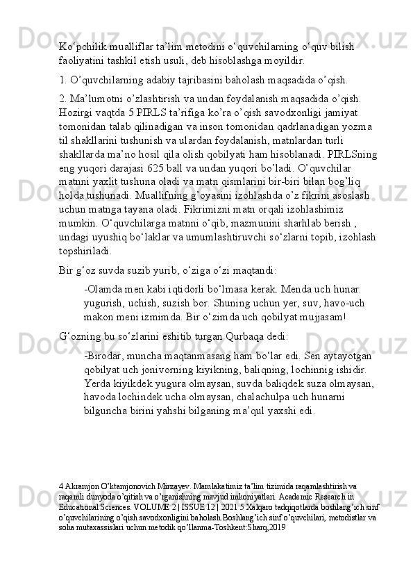 Ko‘pchilik mualliflar ta’lim metodini o‘quvchilarning o‘quv bilish 
faoliyatini tashkil etish usuli, deb hisoblashga moyildir.
1. O’quvchilarning adabiy tajribasini baholash maqsadida o’qish. 
2. Ma’lumotni o’zlashtirish va undan foydalanish maqsadida o’qish. 
Hozirgi vaqtda 5 PIRLS ta’rifiga ko’ra o’qish savodxonligi jamiyat 
tomonidan talab qilinadigan va inson tomonidan qadrlanadigan yozma 
til shakllarini tushunish va ulardan foydalanish, matnlardan turli 
shakllarda ma’no hosil qila olish qobilyati ham hisoblanadi. PIRLSning 
eng yuqori darajasi 625 ball va undan yuqori bo’ladi. O’quvchilar 
matnni yaxlit tushuna oladi va matn qismlarini bir-biri bilan bog’liq 
holda tushunadi. Muallifning g’oyasini izohlashda o’z fikrini asoslash 
uchun matnga tayana oladi. Fikrimizni matn orqali izohlashimiz 
mumkin. O‘quvchilarga matnni o‘qib, mazmunini sharhlab berish , 
undagi uyushiq bo‘laklar va umumlashtiruvchi so‘zlarni topib, izohlash 
topshiriladi. 
Bir g‘oz suvda suzib yurib, o‘ziga o‘zi maqtandi: 
-Olamda men kabi iqtidorli bo‘lmasa kerak. Menda uch hunar: 
yugurish, uchish, suzish bor. Shuning uchun yer, suv, havo-uch 
makon meni izmimda. Bir o‘zimda uch qobilyat mujjasam! 
G‘ozning bu so‘zlarini eshitib turgan Qurbaqa dedi: 
-Birodar, muncha maqtanmasang ham bo‘lar edi. Sen aytayotgan 
qobilyat uch jonivorning kiyikning, baliqning, lochinnig ishidir. 
Yerda kiyikdek yugura olmaysan, suvda baliqdek suza olmaysan, 
havoda lochindek ucha olmaysan, chalachulpa uch hunarni 
bilguncha birini yahshi bilganing ma’qul yaxshi edi.
4 Akramjon O’ktamjonovich Mirzayev. Mamlakatimiz ta’lim tizimida raqamlashtirish va 
raqamli dunyoda o’qitish va o’rganishning mavjud imkoniyatlari. Academic Research in 
Educational Sciences. VOLUME 2 | ISSUE 12 | 2021 5 Xalqaro tadqiqotlarda boshlang’ich sinf 
o’quvchilarining o’qish savodxonligini baholash.Boshlang’ich sinf o’quvchilari, metodistlar va 
soha mutaxassislari uchun metodik qo’llanma-Toshkent:Sharq,2019 