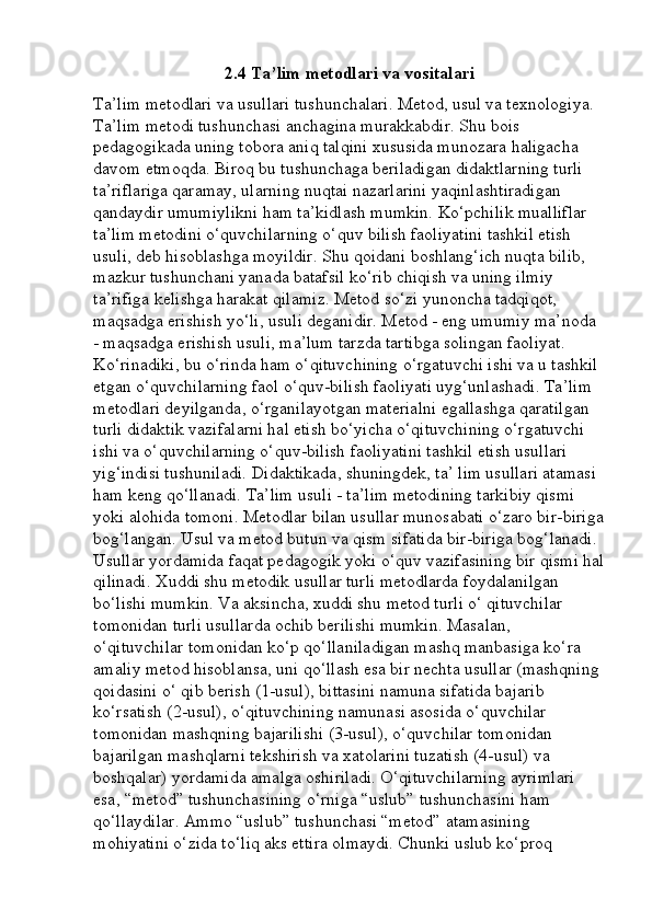 2.4 Ta’lim metodlari va vositalari
Ta’lim metodlari va usullari tushunchalari. Metod, usul va texnologiya. 
Ta’lim metodi tushunchasi anchagina murakkabdir. Shu bois 
pedagogikada uning tobora aniq talqini xususida munozara haligacha 
davom etmoqda. Biroq bu tushunchaga beriladigan didaktlarning turli 
ta’riflariga qaramay, ularning nuqtai nazarlarini yaqinlashtiradigan 
qandaydir umumiylikni ham ta’kidlash mumkin. Ko‘pchilik mualliflar 
ta’lim metodini o‘quvchilarning o‘quv bilish faoliyatini tashkil etish 
usuli, deb hisoblashga moyildir. Shu qoidani boshlang‘ich nuqta bilib, 
mazkur tushunchani yanada batafsil ko‘rib chiqish va uning ilmiy 
ta’rifiga kelishga harakat qilamiz. Metod so‘zi yunoncha tadqiqot, 
maqsadga erishish yo‘li, usuli deganidir. Metod - eng umumiy ma’noda 
- maqsadga erishish usuli, ma’lum tarzda tartibga solingan faoliyat. 
Ko‘rinadiki, bu o‘rinda ham o‘qituvchining o‘rgatuvchi ishi va u tashkil 
etgan o‘quvchilarning faol o‘quv-bilish faoliyati uyg‘unlashadi. Ta’lim 
metodlari deyilganda, o‘rganilayotgan materialni egallashga qaratilgan 
turli didaktik vazifalarni hal etish bo‘yicha o‘qituvchining o‘rgatuvchi 
ishi va o‘quvchilarning o‘quv-bilish faoliyatini tashkil etish usullari 
yig‘indisi tushuniladi. Didaktikada, shuningdek, ta’ lim usullari atamasi 
ham keng qo‘llanadi. Ta’lim usuli - ta’lim metodining tarkibiy qismi 
yoki alohida tomoni. Metodlar bilan usullar munosabati o‘zaro bir-biriga
bog‘langan. Usul va metod butun va qism sifatida bir-biriga bog‘lanadi. 
Usullar yordamida faqat pedagogik yoki o‘quv vazifasining bir qismi hal
qilinadi. Xuddi shu metodik usullar turli metodlarda foydalanilgan 
bo‘lishi mumkin. Va aksincha, xuddi shu metod turli o‘ qituvchilar 
tomonidan turli usullarda ochib berilishi mumkin. Masalan, 
o‘qituvchilar tomonidan ko‘p qo‘llaniladigan mashq manbasiga ko‘ra 
amaliy metod hisoblansa, uni qo‘llash esa bir nechta usullar (mashqning 
qoidasini o‘ qib berish (1-usul), bittasini namuna sifatida bajarib 
ko‘rsatish (2-usul), o‘qituvchining namunasi asosida o‘quvchilar 
tomonidan mashqning bajarilishi (3-usul), o‘quvchilar tomonidan 
bajarilgan mashqlarni tekshirish va xatolarini tuzatish (4-usul) va 
boshqalar) yordamida amalga oshiriladi. O‘qituvchilarning ayrimlari 
esa, “metod” tushunchasining o‘rniga “uslub” tushunchasini ham 
qo‘llaydilar. Ammo “uslub” tushunchasi “metod” atamasining 
mohiyatini o‘zida to‘liq aks ettira olmaydi. Chunki uslub ko‘proq  