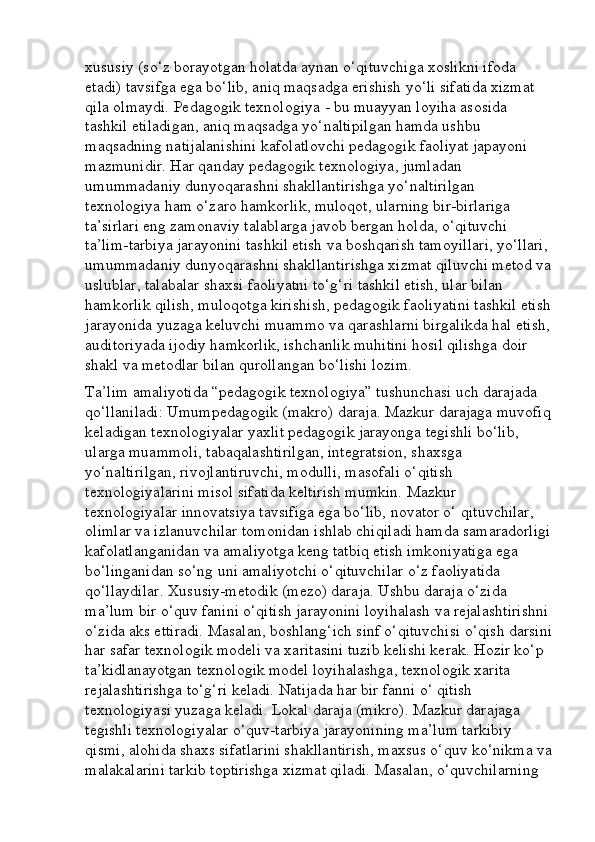 xususiy (so‘z borayotgan holatda aynan o‘qituvchiga xoslikni ifoda 
etadi) tavsifga ega bo‘lib, aniq maqsadga erishish yo‘li sifatida xizmat 
qila olmaydi. Pedagogik texnologiya - bu muayyan loyiha asosida 
tashkil etiladigan, aniq maqsadga yo‘naltipilgan hamda ushbu 
maqsadning natijalanishini kafolatlovchi pedagogik faoliyat japayoni 
mazmunidir. Har qanday pedagogik texnologiya, jumladan 
umummadaniy dunyoqarashni shakllantirishga yo‘naltirilgan 
texnologiya ham o‘zaro hamkorlik, muloqot, ularning bir-birlariga 
ta’sirlari eng zamonaviy talablarga javob bergan holda, o‘qituvchi 
ta’lim-tarbiya jarayonini tashkil etish va boshqarish tamoyillari, yo‘llari, 
umummadaniy dunyoqarashni shakllantirishga xizmat qiluvchi metod va
uslublar, talabalar shaxsi faoliyatni to‘g‘ri tashkil etish, ular bilan 
hamkorlik qilish, muloqotga kirishish, pedagogik faoliyatini tashkil etish
jarayonida yuzaga keluvchi muammo va qarashlarni birgalikda hal etish,
auditoriyada ijodiy hamkorlik, ishchanlik muhitini hosil qilishga doir 
shakl va metodlar bilan qurollangan bo‘lishi lozim.
Ta’lim amaliyotida “pedagogik texnologiya” tushunchasi uch darajada 
qo‘llaniladi: Umumpedagogik (makro) daraja. Mazkur darajaga muvofiq
keladigan texnologiyalar yaxlit pedagogik jarayonga tegishli bo‘lib, 
ularga muammoli, tabaqalashtirilgan, integratsion, shaxsga 
yo‘naltirilgan, rivojlantiruvchi, modulli, masofali o‘qitish 
texnologiyalarini misol sifatida keltirish mumkin. Mazkur 
texnologiyalar innovatsiya tavsifiga ega bo‘lib, novator o‘ qituvchilar, 
olimlar va izlanuvchilar tomonidan ishlab chiqiladi hamda samaradorligi
kafolatlanganidan va amaliyotga keng tatbiq etish imkoniyatiga ega 
bo‘linganidan so‘ng uni amaliyotchi o‘qituvchilar o‘z faoliyatida 
qo‘llaydilar. Xususiy-metodik (mezo) daraja. Ushbu daraja o‘zida 
ma’lum bir o‘quv fanini o‘qitish jarayonini loyihalash va rejalashtirishni
o‘zida aks ettiradi. Masalan, boshlang‘ich sinf o‘qituvchisi o‘qish darsini
har safar texnologik modeli va xaritasini tuzib kelishi kerak. Hozir ko‘p 
ta’kidlanayotgan texnologik model loyihalashga, texnologik xarita 
rejalashtirishga to‘g‘ri keladi. Natijada har bir fanni o‘ qitish 
texnologiyasi yuzaga keladi. Lokal daraja (mikro). Mazkur darajaga 
tegishli texnologiyalar o‘quv-tarbiya jarayonining ma’lum tarkibiy 
qismi, alohida shaxs sifatlarini shakllantirish, maxsus o‘quv ko‘nikma va
malakalarini tarkib toptirishga xizmat qiladi. Masalan, o‘quvchilarning  