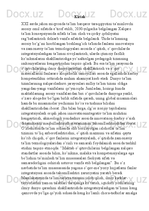 Kirish
XXI asrda jahon miqyosida ta’lim barqaror taraqqiyotini ta’minlovchi 
asosiy omil sifatida e’tirof etilib, 2030-yilgacha belgilangan Xalqaro 
ta’lim konsepsiyasida sifatli ta’lim olish va ijodiy qobiliyatni 
rag‘batlantirish dolzarb vazifa sifatida belgilandi. Unda ta’limning 
asosiy bo‘g‘ini hisoblangan boshlang‘ich ta'limda fanlarni innovatsiya 
va zamonaviy ta’lim texnologiyalari asosida o‘qitish, o‘quvchilarda 
integratsiyalashgan ta’limni rivojlantirish, ularda ijtimoiy faollik 
ko‘nikmalarini shakllantirishga yo‘naltirilgan pedagogik tizimning 
imkoniyatlarini kengaytirishni taqozo qiladi. Bu esa ta’lim jarayonida 
o‘quvchilarning ilmiy dunyoqarashini shakllantirish va o‘quv 
materiallarini fanlararo aloqadorlik tamoyillari asosida egallashda kasbiy
kompetentlikni orttirishda muhim ahamiyat kasb etadi. Dunyo ta’lim 
tizimlarining xalqarolashuvi jarayonlari milliy ta’lim tizimi oldiga 
yangidan-yangi vazifalarni qo‘ymoqda. Jumladan, hozirgi kunda 
maktablarning asosiy vazifalaridan biri o‘quvchilarda dunyoga yaxlit, 
o‘zaro aloqador bo‘lgan birlik sifatida qarash, uning global muammolari 
hamda bu muammolar yechimini ko‘ra va tushuna bilishni 
shakllantirishdan iborat. Shu bilan birga, ilg‘or xorijiy tajribalarni 
integratsiyalash orqali jahon innovatsionintegrativ ta’lim muhitini 
kengaytirish, akmeologik yondashuv asosida innovatsion-kasbiy o‘sish 
dinamikasini maqbullashtirish mexanizmini takomillashtirishdan iborat. 
O‘zbekistonda ta’lim sohasida olib borilayotgan islohotlar ta’lim 
tizimini to‘liq axborotlashtirishni, o‘qitish mazmuni va sifatini qayta 
ko‘rib chiqish, o‘quv fanlarini integratsiyalash, o‘qitishda zamonaviy 
ta’lim texnologiyalaridan o‘rinli va samarali foydalanish asosida tashkil 
etishni taqozo etmoqda. “Maktab o‘qituvchilarini belgilangan xalqaro 
standartlar asosida bilim, ko‘nikma, malaka va kompetensiyalarga ega 
bo‘lishini ta’minlash ta’lim muassasalari faoliyati sifati va 
samaradorligini oshirish ustuvor vazifa etib belgilangan”. Bu o‘z 
navbatida ta’lim muassasasida yagona o‘quv-me’yoriy hujjatlarni fanlar 
integratsiyasi asosida takomillashtiri zaruriyatini yaratib beradi. 
Mamlakatimizda ta’lim-tarbiya tizimini isloh qilish, ilmiy kadrlar 
tayyorlashni zamon talablari darajasiga ko‘tarish, iqtidorli yoshlarning 
ilmiy dunyo qarashini shakllantirishda integratsiyalashgan ta’limni keng 
qamrovda yo‘lga qo‘yish sohasida keng ko‘lamli chora-tadbirlar amalga  