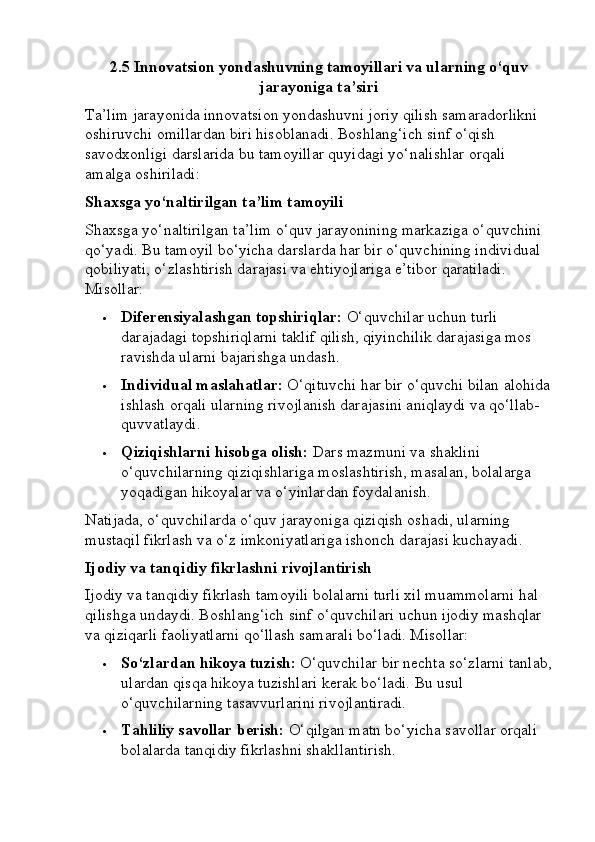 2.5 Innovatsion yondashuvning tamoyillari va ularning o‘quv
jarayoniga ta’siri
Ta’lim jarayonida innovatsion yondashuvni joriy qilish samaradorlikni 
oshiruvchi omillardan biri hisoblanadi. Boshlang‘ich sinf o‘qish 
savodxonligi darslarida bu tamoyillar quyidagi yo‘nalishlar orqali 
amalga oshiriladi:
Shaxsga yo‘naltirilgan ta’lim tamoyili
Shaxsga yo‘naltirilgan ta’lim o‘quv jarayonining markaziga o‘quvchini 
qo‘yadi. Bu tamoyil bo‘yicha darslarda har bir o‘quvchining individual 
qobiliyati, o‘zlashtirish darajasi va ehtiyojlariga e’tibor qaratiladi. 
Misollar:
 Diferensiyalashgan topshiriqlar:  O‘quvchilar uchun turli 
darajadagi topshiriqlarni taklif qilish, qiyinchilik darajasiga mos 
ravishda ularni bajarishga undash.
 Individual maslahatlar:  O‘qituvchi har bir o‘quvchi bilan alohida
ishlash orqali ularning rivojlanish darajasini aniqlaydi va qo‘llab-
quvvatlaydi.
 Qiziqishlarni hisobga olish:  Dars mazmuni va shaklini 
o‘quvchilarning qiziqishlariga moslashtirish, masalan, bolalarga 
yoqadigan hikoyalar va o‘yinlardan foydalanish.
Natijada, o‘quvchilarda o‘quv jarayoniga qiziqish oshadi, ularning 
mustaqil fikrlash va o‘z imkoniyatlariga ishonch darajasi kuchayadi.
Ijodiy va tanqidiy fikrlashni rivojlantirish
Ijodiy va tanqidiy fikrlash tamoyili bolalarni turli xil muammolarni hal 
qilishga undaydi. Boshlang‘ich sinf o‘quvchilari uchun ijodiy mashqlar 
va qiziqarli faoliyatlarni qo‘llash samarali bo‘ladi. Misollar:
 So‘zlardan hikoya tuzish:  O‘quvchilar bir nechta so‘zlarni tanlab,
ulardan qisqa hikoya tuzishlari kerak bo‘ladi. Bu usul 
o‘quvchilarning tasavvurlarini rivojlantiradi.
 Tahliliy savollar berish:  O‘qilgan matn bo‘yicha savollar orqali 
bolalarda tanqidiy fikrlashni shakllantirish.
