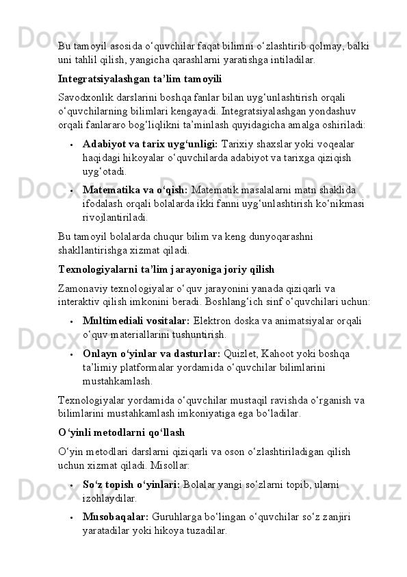 Bu tamoyil asosida o‘quvchilar faqat bilimni o‘zlashtirib qolmay, balki 
uni tahlil qilish, yangicha qarashlarni yaratishga intiladilar.
Integratsiyalashgan ta’lim tamoyili
Savodxonlik darslarini boshqa fanlar bilan uyg‘unlashtirish orqali 
o‘quvchilarning bilimlari kengayadi. Integratsiyalashgan yondashuv 
orqali fanlararo bog‘liqlikni ta’minlash quyidagicha amalga oshiriladi:
 Adabiyot va tarix uyg‘unligi:  Tarixiy shaxslar yoki voqealar 
haqidagi hikoyalar o‘quvchilarda adabiyot va tarixga qiziqish 
uyg‘otadi.
 Matematika va o‘qish:  Matematik masalalarni matn shaklida 
ifodalash orqali bolalarda ikki fanni uyg‘unlashtirish ko‘nikmasi 
rivojlantiriladi.
Bu tamoyil bolalarda chuqur bilim va keng dunyoqarashni 
shakllantirishga xizmat qiladi.
Texnologiyalarni ta’lim jarayoniga joriy qilish
Zamonaviy texnologiyalar o‘quv jarayonini yanada qiziqarli va 
interaktiv qilish imkonini beradi.  Boshlang‘ich sinf o‘quvchilari uchun:
 Multimediali vositalar:  Elektron doska va animatsiyalar orqali 
o‘quv materiallarini tushuntirish.
 Onlayn o‘yinlar va dasturlar:  Quizlet, Kahoot yoki boshqa 
ta’limiy platformalar yordamida o‘quvchilar bilimlarini 
mustahkamlash.
Texnologiyalar yordamida o‘quvchilar mustaqil ravishda o‘rganish va 
bilimlarini mustahkamlash imkoniyatiga ega bo‘ladilar.
O‘yinli metodlarni qo‘llash
O‘yin metodlari darslarni qiziqarli va oson o‘zlashtiriladigan qilish 
uchun xizmat qiladi.  Misollar:
 So‘z topish o‘yinlari:  Bolalar yangi so‘zlarni topib, ularni 
izohlaydilar.
 Musobaqalar:  Guruhlarga bo‘lingan o‘quvchilar so‘z zanjiri 
yaratadilar yoki hikoya tuzadilar. 