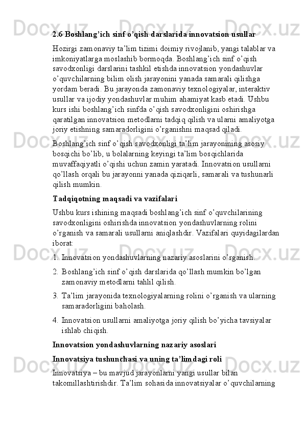 2.6   Boshlang’ich sinf o’qish darslarida innovatsion usullar
Hozirgi zamonaviy ta’lim tizimi doimiy rivojlanib, yangi talablar va 
imkoniyatlarga moslashib bormoqda. Boshlang’ich sinf o’qish 
savodxonligi darslarini tashkil etishda innovatsion yondashuvlar 
o’quvchilarning bilim olish jarayonini yanada samarali qilishga 
yordam beradi. Bu jarayonda zamonaviy texnologiyalar, interaktiv 
usullar va ijodiy yondashuvlar muhim ahamiyat kasb etadi. Ushbu 
kurs ishi boshlang’ich sinfda o’qish savodxonligini oshirishga 
qaratilgan innovatsion metodlarni tadqiq qilish va ularni amaliyotga 
joriy etishning samaradorligini o’rganishni maqsad qiladi.
Boshlang’ich sinf o’qish savodxonligi ta’lim jarayonining asosiy 
bosqichi bo’lib, u bolalarning keyingi ta’lim bosqichlarida 
muvaffaqiyatli o’qishi uchun zamin yaratadi. Innovatsion usullarni 
qo’llash orqali bu jarayonni yanada qiziqarli, samarali va tushunarli 
qilish mumkin.
Tadqiqotning maqsadi va vazifalari
Ushbu kurs ishining maqsadi boshlang’ich sinf o’quvchilarining 
savodxonligini oshirishda innovatsion yondashuvlarning rolini 
o’rganish va samarali usullarni aniqlashdir.  Vazifalari quyidagilardan 
iborat:
1. Innovatsion yondashuvlarning nazariy asoslarini o’rganish.
2. Boshlang’ich sinf o’qish darslarida qo’llash mumkin bo’lgan 
zamonaviy metodlarni tahlil qilish.
3. Ta’lim jarayonida texnologiyalarning rolini o’rganish va ularning 
samaradorligini baholash.
4. Innovatsion usullarni amaliyotga joriy qilish bo’yicha tavsiyalar 
ishlab chiqish.
Innovatsion yondashuvlarning nazariy asoslari
Innovatsiya tushunchasi va uning ta’limdagi roli
Innovatsiya – bu mavjud jarayonlarni yangi usullar bilan 
takomillashtirishdir. Ta’lim sohasida innovatsiyalar o’quvchilarning  