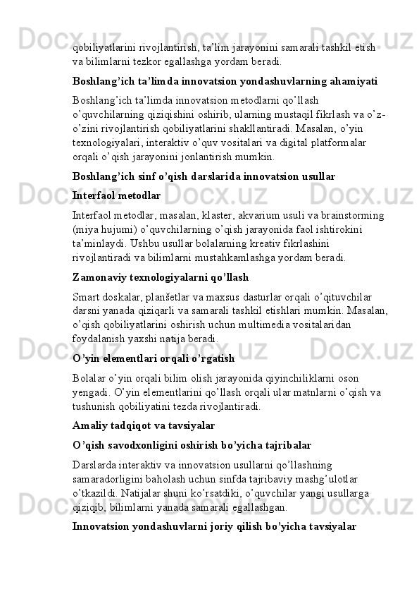 qobiliyatlarini rivojlantirish, ta’lim jarayonini samarali tashkil etish 
va bilimlarni tezkor egallashga yordam beradi.
Boshlang’ich ta’limda innovatsion yondashuvlarning ahamiyati
Boshlang’ich ta’limda innovatsion metodlarni qo’llash 
o’quvchilarning qiziqishini oshirib, ularning mustaqil fikrlash va o’z-
o’zini rivojlantirish qobiliyatlarini shakllantiradi. Masalan, o’yin 
texnologiyalari, interaktiv o’quv vositalari va digital platformalar 
orqali o’qish jarayonini jonlantirish mumkin.
Boshlang’ich sinf o’qish darslarida innovatsion usullar
Interfaol metodlar
Interfaol metodlar, masalan, klaster, akvarium usuli va brainstorming 
(miya hujumi) o’quvchilarning o’qish jarayonida faol ishtirokini 
ta’minlaydi. Ushbu usullar bolalarning kreativ fikrlashini 
rivojlantiradi va bilimlarni mustahkamlashga yordam beradi.
Zamonaviy texnologiyalarni qo’llash
Smart doskalar, planšetlar va maxsus dasturlar orqali o’qituvchilar 
darsni yanada qiziqarli va samarali tashkil etishlari mumkin. Masalan,
o’qish qobiliyatlarini oshirish uchun multimedia vositalaridan 
foydalanish yaxshi natija beradi.
O’yin elementlari orqali o’rgatish
Bolalar o’yin orqali bilim olish jarayonida qiyinchiliklarni oson 
yengadi. O’yin elementlarini qo’llash orqali ular matnlarni o’qish va 
tushunish qobiliyatini tezda rivojlantiradi.
Amaliy tadqiqot va tavsiyalar
O’qish savodxonligini oshirish bo’yicha tajribalar
Darslarda interaktiv va innovatsion usullarni qo’llashning 
samaradorligini baholash uchun sinfda tajribaviy mashg’ulotlar 
o’tkazildi. Natijalar shuni ko’rsatdiki, o’quvchilar yangi usullarga 
qiziqib, bilimlarni yanada samarali egallashgan.
Innovatsion yondashuvlarni joriy qilish bo’yicha tavsiyalar 