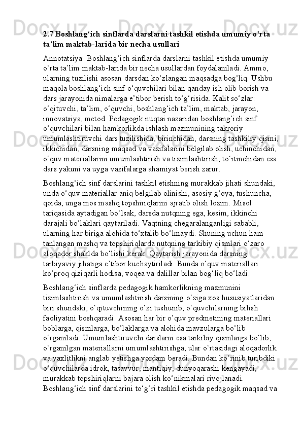 2.7 Boshlang‘ich sinflarda darslarni tashkil etishda umumiy o‘rta 
ta’lim maktab-larida bir necha usullari
Annotatsiya: Boshlang‘ich sinflarda darslarni tashkil etishda umumiy 
o‘rta ta’lim maktab-larida bir necha usullardan foydalaniladi. Ammo, 
ularning tuzilishi asosan darsdan ko‘zlangan maqsadga bog‘liq. Ushbu 
maqola boshlang‘ich sinf o‘quvchilari bilan qanday ish olib borish va 
dars jarayonida nimalarga e’tibor berish to‘g‘risida. Kalit so‘zlar: 
o‘qituvchi, ta’lim, o‘quvchi, boshlang‘ich ta’lim, maktab, jarayon, 
innovatsiya, metod. Pedagogik nuqtai nazaridan boshlang‘ich sinf 
o‘quvchilari bilan hamkorlikda ishlash mazmunining takroriy 
umumlashtiruvchi dars tuzilishida, birinchidan, darsning tashkiliy qismi,
ikkichidan, darsning maqsad va vazifalarini belgilab olish, uchinchidan, 
o‘quv materiallarini umumlashtirish va tizimlashtirish, to‘rtinchidan esa 
dars yakuni va uyga vazifalarga ahamiyat berish zarur. 
Boshlang‘ich sinf darslarini tashkil etishning murakkab jihati shundaki, 
unda o‘quv materiallar aniq belgilab olinishi, asosiy g‘oya, tushuncha, 
qoida, unga mos mashq topshiriqlarini ajratib olish lozim.  Misol 
tariqasida aytadigan bo‘lsak, darsda nutqning ega, kesim, ikkinchi 
darajali bo‘laklari qaytariladi.  Vaqtning chegaralanganligi sababli, 
ularning har biriga alohida to‘xtalib bo‘lmaydi. Shuning uchun ham 
tanlangan mashq va topshiriqlarda nutqning tarkibiy qismlari o‘zaro 
aloqador shaklda bo‘lishi kerak. Qaytarish jarayonida darsning 
tarbiyaviy jihatiga e’tibor kuchaytiriladi. Bunda o‘quv materiallari 
ko‘proq qiziqarli hodisa, voqea va dalillar bilan bog‘liq bo‘ladi. 
Boshlang‘ich sinflarda pedagogik hamkorlikning mazmunini 
tizimlashtirish va umumlashtirish darsining o‘ziga xos hususiyatlaridan 
biri shundaki, o‘qituvchining o‘zi tushunib, o‘quvchilarning bilish 
faoliyatini boshqaradi. Asosan har bir o‘quv predmetining materiallari 
boblarga, qismlarga, bo‘laklarga va alohida mavzularga bo‘lib 
o‘rganiladi. Umumlashtiruvchi darslarni esa tarkibiy qismlarga bo‘lib, 
o‘rganilgan materiallarni umumlashtirishga, ular o‘rtasidagi aloqadorlik 
va yaxlitlikni anglab yetishga yordam beradi. Bundan ko‘rinib turibdiki 
o‘quvchilarda idrok, tasavvur, mantiqiy, dunyoqarashi kengayadi, 
murakkab topshiriqlarni bajara olish ko‘nikmalari rivojlanadi. 
Boshlang‘ich sinf darslarini to‘g‘ri tashkil etishda pedagogik maqsad va  