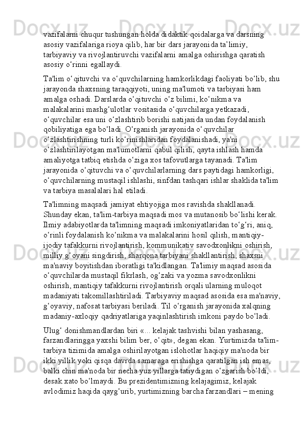 vazifalarni chuqur tushungan holda didaktik qoidalarga va darsning 
asosiy vazifalariga rioya qilib, har bir dars jarayonida ta’limiy, 
tarbiyaviy va rivojlantiruvchi vazifalarni amalga oshirishga qaratish 
asosiy o‘rinni egallaydi. 
Ta'lim o‘qituvchi va o‘quvchilarning hamkorlikdagi faoliyati bo‘lib, shu 
jarayonda shaxsning taraqqiyoti, uning ma'lumoti va tarbiyasi ham 
amalga oshadi. Darslarda o‘qituvchi o‘z bilimi, ko‘nikma va 
malakalarini mashg‘ulotlar vositasida o‘quvchilarga yetkazadi, 
o‘quvchilar esa uni o‘zlashtirib borishi natijasida undan foydalanish 
qobiliyatiga ega bo‘ladi. O‘rganish jarayonida o‘quvchilar 
o‘zlashtirishning turli ko‘rinishlaridan foydalanishadi, ya'ni 
o‘zlashtirilayotgan ma'lumotlarni qabul qilish, qayta ishlash hamda 
amaliyotga tatbiq etishda o‘ziga xos tafovutlarga tayanadi. Ta'lim 
jarayonida o‘qituvchi va o‘quvchilarlarning dars paytidagi hamkorligi, 
o‘quvchilarning mustaqil ishlashi, sinfdan tashqari ishlar shaklida ta'lim 
va tarbiya masalalari hal etiladi. 
Ta'limning maqsadi jamiyat ehtiyojiga mos ravishda shakllanadi. 
Shunday ekan, ta'lim-tarbiya maqsadi mos va mutanosib bo‘lishi kerak. 
Ilmiy adabiyotlarda ta'limning maqsadi imkoniyatlaridan to‘g‘ri, aniq, 
o‘rinli foydalanish ko‘nikma va malakalarini hosil qilish, mantiqiy-
ijodiy tafakkurni rivojlantirish, kommunikativ savodxonlikni oshirish, 
milliy g‘oyani singdirish, sharqona tarbiyani shakllantirish, shaxsni 
ma'naviy boyitishdan iboratligi ta'kidlangan. Ta'limiy maqsad asosida 
o‘quvchilarda mustaqil fikrlash, og‘zaki va yozma savodxonlikni 
oshirish, mantiqiy tafakkurni rivojlantirish orqali ularning muloqot 
madaniyati takomillashtiriladi. Tarbiyaviy maqsad asosida esa ma'naviy,
g‘oyaviy, nafosat tarbiyasi beriladi. Til o‘rganish jarayonida xalqning 
madaniy-axloqiy qadriyatlariga yaqinlashtirish imkoni paydo bo‘ladi. 
Ulug‘ donishmandlardan biri «... kelajak tashvishi bilan yashasang, 
farzandlaringga yaxshi bilim ber, o‘qit», degan ekan. Yurtimizda ta'lim-
tarbiya tizimida amalga oshirilayotgan islohotlar haqiqiy ma'noda bir 
ikki yillik yoki qisqa davrda samaraga erishishga qaratilgan ish emas, 
balki chin ma'noda bir necha yuz yillarga tatiydigan o‘zgarish bo‘ldi, 
desak xato bo‘lmaydi. Bu prezidentimizning kelajagimiz, kelajak 
avlodimiz haqida qayg‘urib, yurtimizning barcha farzandlari – mening  