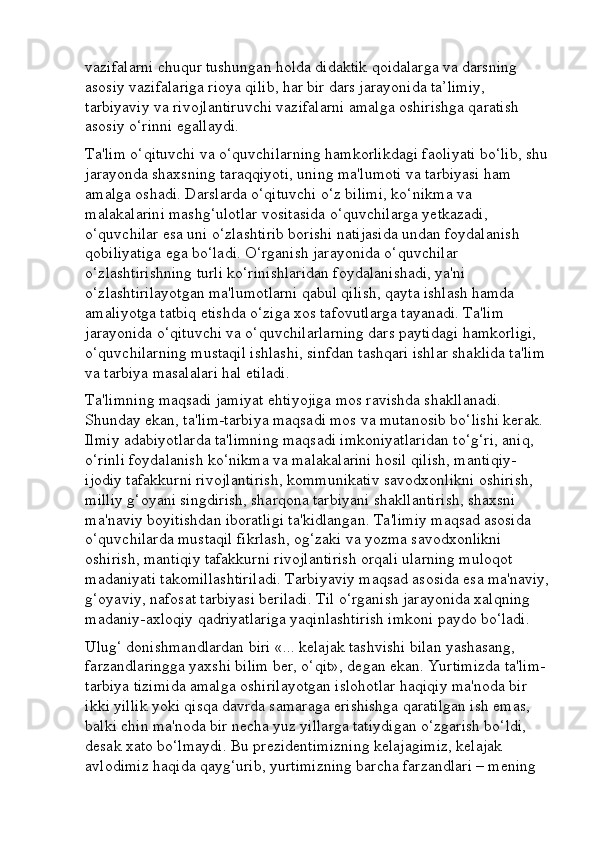 vazifalarni chuqur tushungan holda didaktik qoidalarga va darsning 
asosiy vazifalariga rioya qilib, har bir dars jarayonida ta’limiy, 
tarbiyaviy va rivojlantiruvchi vazifalarni amalga oshirishga qaratish 
asosiy o‘rinni egallaydi. 
Ta'lim o‘qituvchi va o‘quvchilarning hamkorlikdagi faoliyati bo‘lib, shu 
jarayonda shaxsning taraqqiyoti, uning ma'lumoti va tarbiyasi ham 
amalga oshadi. Darslarda o‘qituvchi o‘z bilimi, ko‘nikma va 
malakalarini mashg‘ulotlar vositasida o‘quvchilarga yetkazadi, 
o‘quvchilar esa uni o‘zlashtirib borishi natijasida undan foydalanish 
qobiliyatiga ega bo‘ladi. O‘rganish jarayonida o‘quvchilar 
o‘zlashtirishning turli ko‘rinishlaridan foydalanishadi, ya'ni 
o‘zlashtirilayotgan ma'lumotlarni qabul qilish, qayta ishlash hamda 
amaliyotga tatbiq etishda o‘ziga xos tafovutlarga tayanadi. Ta'lim 
jarayonida o‘qituvchi va o‘quvchilarlarning dars paytidagi hamkorligi, 
o‘quvchilarning mustaqil ishlashi, sinfdan tashqari ishlar shaklida ta'lim 
va tarbiya masalalari hal etiladi. 
Ta'limning maqsadi jamiyat ehtiyojiga mos ravishda shakllanadi. 
Shunday ekan, ta'lim-tarbiya maqsadi mos va mutanosib bo‘lishi kerak. 
Ilmiy adabiyotlarda ta'limning maqsadi imkoniyatlaridan to‘g‘ri, aniq, 
o‘rinli foydalanish ko‘nikma va malakalarini hosil qilish, mantiqiy-
ijodiy tafakkurni rivojlantirish, kommunikativ savodxonlikni oshirish, 
milliy g‘oyani singdirish, sharqona tarbiyani shakllantirish, shaxsni 
ma'naviy boyitishdan iboratligi ta'kidlangan. Ta'limiy maqsad asosida 
o‘quvchilarda mustaqil fikrlash, og‘zaki va yozma savodxonlikni 
oshirish, mantiqiy tafakkurni rivojlantirish orqali ularning muloqot 
madaniyati takomillashtiriladi. Tarbiyaviy maqsad asosida esa ma'naviy,
g‘oyaviy, nafosat tarbiyasi beriladi. Til o‘rganish jarayonida xalqning 
madaniy-axloqiy qadriyatlariga yaqinlashtirish imkoni paydo bo‘ladi. 
Ulug‘ donishmandlardan biri «... kelajak tashvishi bilan yashasang, 
farzandlaringga yaxshi bilim ber, o‘qit», degan ekan. Yurtimizda ta'lim-
tarbiya tizimida amalga oshirilayotgan islohotlar haqiqiy ma'noda bir 
ikki yillik yoki qisqa davrda samaraga erishishga qaratilgan ish emas, 
balki chin ma'noda bir necha yuz yillarga tatiydigan o‘zgarish bo‘ldi, 
desak xato bo‘lmaydi. Bu prezidentimizning kelajagimiz, kelajak 
avlodimiz haqida qayg‘urib, yurtimizning barcha farzandlari – mening