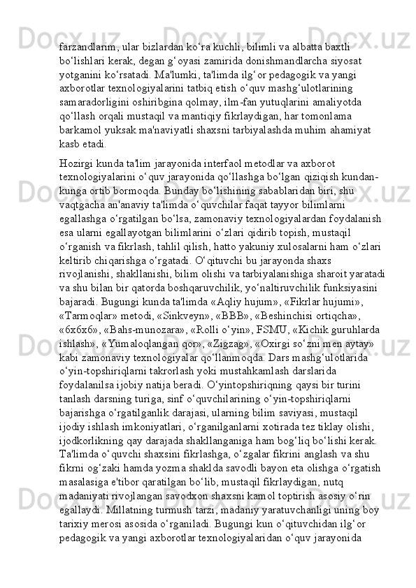 farzandlarim, ular bizlardan ko‘ra kuchli, bilimli va albatta baxtli 
bo‘lishlari kerak, degan g‘oyasi zamirida donishmandlarcha siyosat 
yotganini ko‘rsatadi. Ma'lumki, ta'limda ilg‘or pedagogik va yangi 
axborotlar texnologiyalarini tatbiq etish o‘quv mashg‘ulotlarining 
samaradorligini oshiribgina qolmay, ilm-fan yutuqlarini amaliyotda 
qo‘llash orqali mustaqil va mantiqiy fikrlaydigan, har tomonlama 
barkamol yuksak ma'naviyatli shaxsni tarbiyalashda muhim ahamiyat 
kasb etadi. 
Hozirgi kunda ta'lim jarayonida interfaol metodlar va axborot 
texnologiyalarini o‘quv jarayonida qo‘llashga bo‘lgan qiziqish kundan-
kunga ortib bormoqda. Bunday bo‘lishining sabablaridan biri, shu 
vaqtgacha an'anaviy ta'limda o‘quvchilar faqat tayyor bilimlarni 
egallashga o‘rgatilgan bo‘lsa, zamonaviy texnologiyalardan foydalanish 
esa ularni egallayotgan bilimlarini o‘zlari qidirib topish, mustaqil 
o‘rganish va fikrlash, tahlil qilish, hatto yakuniy xulosalarni ham o‘zlari 
keltirib chiqarishga o‘rgatadi. O‘qituvchi bu jarayonda shaxs 
rivojlanishi, shakllanishi, bilim olishi va tarbiyalanishiga sharoit yaratadi
va shu bilan bir qatorda boshqaruvchilik, yo‘naltiruvchilik funksiyasini 
bajaradi. Bugungi kunda ta'limda «Aqliy hujum», «Fikrlar hujumi», 
«Tarmoqlar» metodi, «Sinkveyn», «BBB», «Beshinchisi ortiqcha», 
«6x6x6», «Bahs-munozara», «Rolli o‘yin», FSMU, «Kichik guruhlarda 
ishlash», «Yumaloqlangan qor», «Zigzag», «Oxirgi so‘zni men aytay» 
kabi zamonaviy texnologiyalar qo‘llanmoqda. Dars mashg‘ulotlarida 
o‘yin-topshiriqlarni takrorlash yoki mustahkamlash darslarida 
foydalanilsa ijobiy natija beradi. O‘yintopshiriqning qaysi bir turini 
tanlash darsning turiga, sinf o‘quvchilarining o‘yin-topshiriqlarni 
bajarishga o‘rgatilganlik darajasi, ularning bilim saviyasi, mustaqil 
ijodiy ishlash imkoniyatlari, o‘rganilganlarni xotirada tez tiklay olishi, 
ijodkorlikning qay darajada shakllanganiga ham bog‘liq bo‘lishi kerak. 
Ta'limda o‘quvchi shaxsini fikrlashga, o‘zgalar fikrini anglash va shu 
fikrni og‘zaki hamda yozma shaklda savodli bayon eta olishga o‘rgatish 
masalasiga e'tibor qaratilgan bo‘lib, mustaqil fikrlaydigan, nutq 
madaniyati rivojlangan savodxon shaxsni kamol toptirish asosiy o‘rin 
egallaydi. Millatning turmush tarzi, madaniy yaratuvchanligi uning boy 
tarixiy merosi asosida o‘rganiladi. Bugungi kun o‘qituvchidan ilg‘or 
pedagogik va yangi axborotlar texnologiyalaridan o‘quv jarayonida  