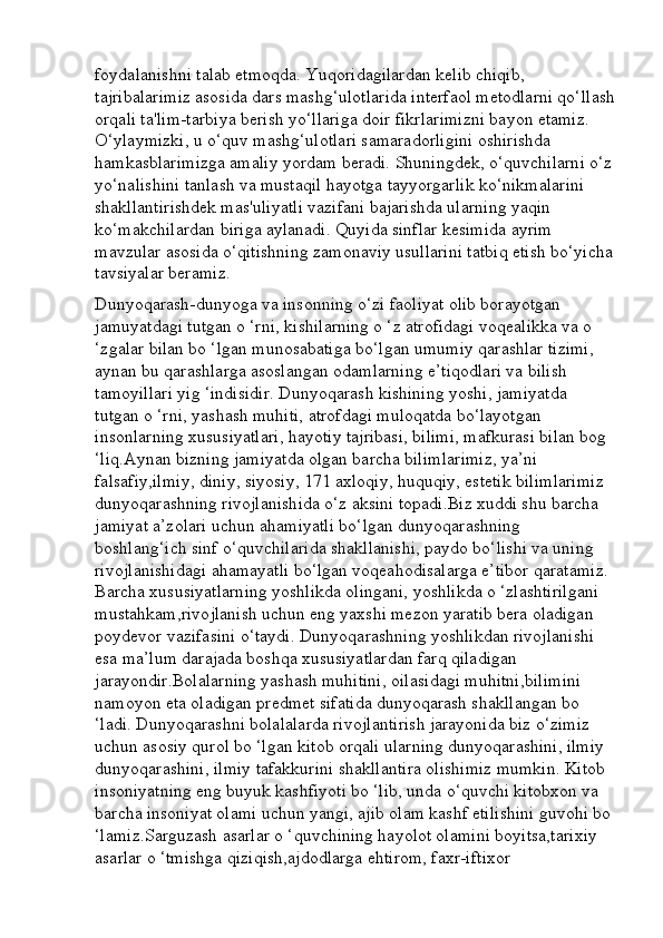 foydalanishni talab etmoqda. Yuqoridagilardan kelib chiqib, 
tajribalarimiz asosida dars mashg‘ulotlarida interfaol metodlarni qo‘llash
orqali ta'lim-tarbiya berish yo‘llariga doir fikrlarimizni bayon etamiz. 
O‘ylaymizki, u o‘quv mashg‘ulotlari samaradorligini oshirishda 
hamkasblarimizga amaliy yordam beradi. Shuningdek, o‘quvchilarni o‘z
yo‘nalishini tanlash va mustaqil hayotga tayyorgarlik ko‘nikmalarini 
shakllantirishdek mas'uliyatli vazifani bajarishda ularning yaqin 
ko‘makchilardan biriga aylanadi. Quyida sinflar kesimida ayrim 
mavzular asosida o‘qitishning zamonaviy usullarini tatbiq etish bo‘yicha
tavsiyalar beramiz.
Dunyoqarash-dunyoga va insonning o‘zi faoliyat olib borayotgan 
jamuyatdagi tutgan o ‘rni, kishilarning o ‘z atrofidagi voqealikka va o 
‘zgalar bilan bo ‘lgan munosabatiga bo‘lgan umumiy qarashlar tizimi, 
aynan bu qarashlarga asoslangan odamlarning e’tiqodlari va bilish 
tamoyillari yig ‘indisidir. Dunyoqarash kishining yoshi, jamiyatda 
tutgan o ‘rni, yashash muhiti, atrofdagi muloqatda bo‘layotgan 
insonlarning xususiyatlari, hayotiy tajribasi, bilimi, mafkurasi bilan bog 
‘liq.Aynan bizning jamiyatda olgan barcha bilimlarimiz, ya’ni 
falsafiy,ilmiy, diniy, siyosiy, 171 axloqiy, huquqiy, estetik bilimlarimiz 
dunyoqarashning rivojlanishida o‘z aksini topadi.Biz xuddi shu barcha 
jamiyat a’zolari uchun ahamiyatli bo‘lgan dunyoqarashning 
boshlang‘ich sinf o‘quvchilarida shakllanishi, paydo bo‘lishi va uning 
rivojlanishidagi ahamayatli bo‘lgan voqeahodisalarga e’tibor qaratamiz. 
Barcha xususiyatlarning yoshlikda olingani, yoshlikda o ‘zlashtirilgani 
mustahkam,rivojlanish uchun eng yaxshi mezon yaratib bera oladigan 
poydevor vazifasini o‘taydi. Dunyoqarashning yoshlikdan rivojlanishi 
esa ma’lum darajada boshqa xususiyatlardan farq qiladigan 
jarayondir.Bolalarning yashash muhitini, oilasidagi muhitni,bilimini 
namoyon eta oladigan predmet sifatida dunyoqarash shakllangan bo 
‘ladi. Dunyoqarashni bolalalarda rivojlantirish jarayonida biz o‘zimiz 
uchun asosiy qurol bo ‘lgan kitob orqali ularning dunyoqarashini, ilmiy 
dunyoqarashini, ilmiy tafakkurini shakllantira olishimiz mumkin. Kitob 
insoniyatning eng buyuk kashfiyoti bo ‘lib, unda o‘quvchi kitobxon va 
barcha insoniyat olami uchun yangi, ajib olam kashf etilishini guvohi bo 
‘lamiz.Sarguzash asarlar o ‘quvchining hayolot olamini boyitsa,tarixiy 
asarlar o ‘tmishga qiziqish,ajdodlarga ehtirom, faxr-iftixor  