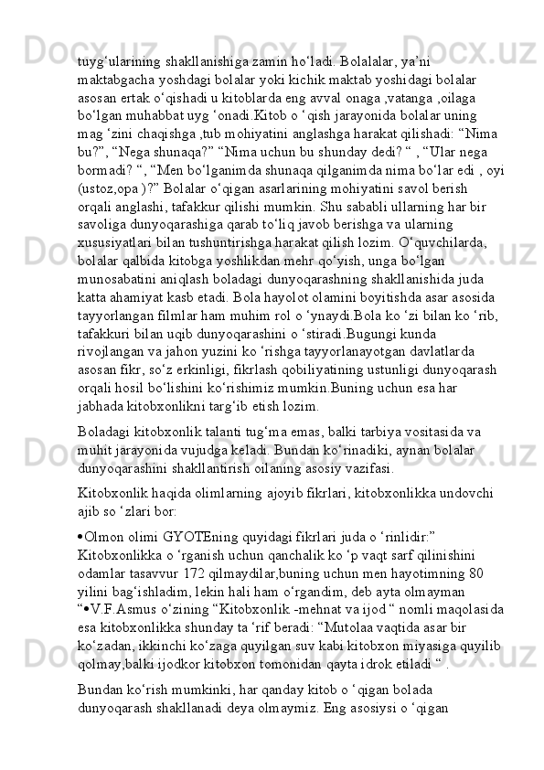 tuyg‘ularining shakllanishiga zamin ho‘ladi. Bolalalar, ya’ni 
maktabgacha yoshdagi bolalar yoki kichik maktab yoshidagi bolalar 
asosan ertak o‘qishadi u kitoblarda eng avval onaga ,vatanga ,oilaga 
bo‘lgan muhabbat uyg ‘onadi.Kitob o ‘qish jarayonida bolalar uning 
mag ‘zini chaqishga ,tub mohiyatini anglashga harakat qilishadi: “Nima 
bu?”, “Nega shunaqa?” “Nima uchun bu shunday dedi? “ , “Ular nega 
bormadi? “, “Men bo‘lganimda shunaqa qilganimda nima bo‘lar edi , oyi
(ustoz,opa )?” Bolalar o‘qigan asarlarining mohiyatini savol berish 
orqali anglashi, tafakkur qilishi mumkin. Shu sababli ullarning har bir 
savoliga dunyoqarashiga qarab to‘liq javob berishga va ularning 
xususiyatlari bilan tushuntirishga harakat qilish lozim. O‘quvchilarda, 
bolalar qalbida kitobga yoshlikdan mehr qo‘yish, unga bo‘lgan 
munosabatini aniqlash boladagi dunyoqarashning shakllanishida juda 
katta ahamiyat kasb etadi. Bola hayolot olamini boyitishda asar asosida 
tayyorlangan filmlar ham muhim rol o ‘ynaydi.Bola ko ‘zi bilan ko ‘rib, 
tafakkuri bilan uqib dunyoqarashini o ‘stiradi.Bugungi kunda 
rivojlangan va jahon yuzini ko ‘rishga tayyorlanayotgan davlatlarda 
asosan fikr, so‘z erkinligi, fikrlash qobiliyatining ustunligi dunyoqarash 
orqali hosil bo‘lishini ko‘rishimiz mumkin.Buning uchun esa har 
jabhada kitobxonlikni targ‘ib etish lozim.
Boladagi kitobxonlik talanti tug‘ma emas, balki tarbiya vositasida va 
muhit jarayonida vujudga keladi. Bundan ko‘rinadiki, aynan bolalar 
dunyoqarashini shakllantirish oilaning asosiy vazifasi.
Kitobxonlik haqida olimlarning ajoyib fikrlari, kitobxonlikka undovchi 
ajib so ‘zlari bor: 
 Olmon olimi GYOTEning quyidagi fikrlari juda o ‘rinlidir:” 
Kitobxonlikka o ‘rganish uchun qanchalik ko ‘p vaqt sarf qilinishini 
odamlar tasavvur 172 qilmaydilar,buning uchun men hayotimning 80 
yilini bag‘ishladim, lekin hali ham o‘rgandim, deb ayta olmayman 
“  V.F.Asmus o‘zining “Kitobxonlik -mehnat va ijod “ nomli maqolasida
esa kitobxonlikka shunday ta ‘rif beradi: “Mutolaa vaqtida asar bir 
ko‘zadan, ikkinchi ko‘zaga quyilgan suv kabi kitobxon miyasiga quyilib 
qolmay,balki ijodkor kitobxon tomonidan qayta idrok etiladi “ . 
Bundan ko‘rish mumkinki, har qanday kitob o ‘qigan bolada 
dunyoqarash shakllanadi deya olmaymiz. Eng asosiysi o ‘qigan  