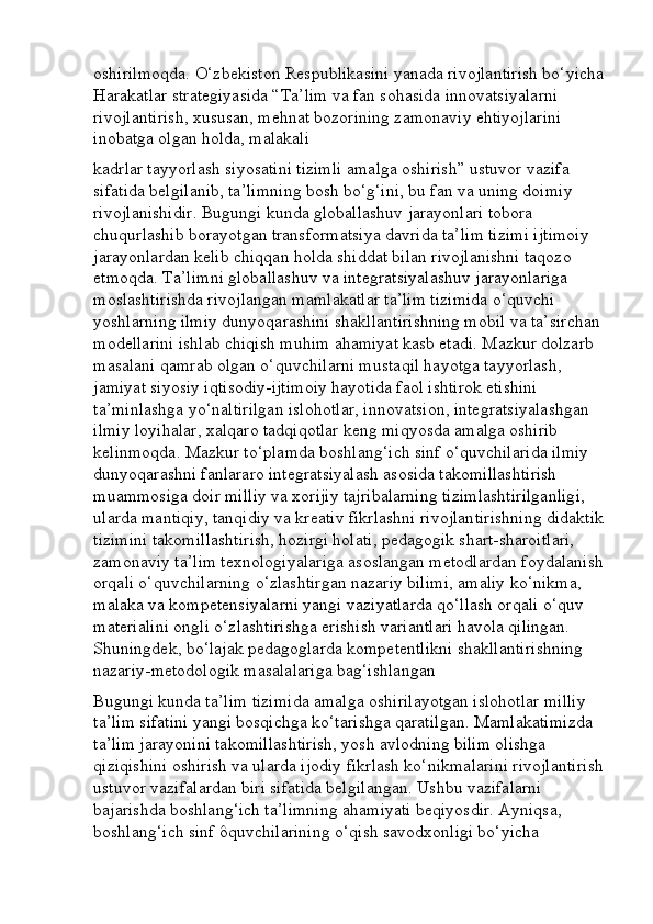 oshirilmoqda. O‘zbekiston Respublikasini yanada rivojlantirish bo‘yicha
Harakatlar strategiyasida “Ta’lim va fan sohasida innovatsiyalarni 
rivojlantirish, xususan, mehnat bozorining zamonaviy ehtiyojlarini 
inobatga olgan holda, malakali
kadrlar tayyorlash siyosatini tizimli amalga oshirish” ustuvor vazifa 
sifatida belgilanib, ta’limning bosh bo‘g‘ini, bu fan va uning doimiy 
rivojlanishidir. Bugungi kunda globallashuv jarayonlari tobora 
chuqurlashib borayotgan transformatsiya davrida ta’lim tizimi ijtimoiy 
jarayonlardan kelib chiqqan holda shiddat bilan rivojlanishni taqozo 
etmoqda. Ta’limni globallashuv va integratsiyalashuv jarayonlariga 
moslashtirishda rivojlangan mamlakatlar ta’lim tizimida o‘quvchi 
yoshlarning ilmiy dunyoqarashini shakllantirishning mobil va ta’sirchan 
modellarini ishlab chiqish muhim ahamiyat kasb etadi. Mazkur dolzarb 
masalani qamrab olgan o‘quvchilarni mustaqil hayotga tayyorlash, 
jamiyat siyosiy iqtisodiy-ijtimoiy hayotida faol ishtirok etishini 
ta’minlashga yo‘naltirilgan islohotlar, innovatsion, integratsiyalashgan 
ilmiy loyihalar, xalqaro tadqiqotlar keng miqyosda amalga oshirib 
kelinmoqda. Mazkur to‘plamda boshlang‘ich sinf o‘quvchilarida ilmiy 
dunyoqarashni fanlararo integratsiyalash asosida takomillashtirish 
muammosiga doir milliy va xorijiy tajribalarning tizimlashtirilganligi, 
ularda mantiqiy, tanqidiy va kreativ fikrlashni rivojlantirishning didaktik
tizimini takomillashtirish, hozirgi holati, pedagogik shart-sharoitlari, 
zamonaviy ta’lim texnologiyalariga asoslangan metodlardan foydalanish
orqali o‘quvchilarning o‘zlashtirgan nazariy bilimi, amaliy ko‘nikma, 
malaka va kompetensiyalarni yangi vaziyatlarda qo‘llash orqali o‘quv 
materialini ongli o‘zlashtirishga erishish variantlari havola qilingan. 
Shuningdek, bo‘lajak pedagoglarda kompetentlikni shakllantirishning 
nazariy-metodologik masalalariga bag‘ishlangan
Bugungi kunda ta’lim tizimida amalga oshirilayotgan islohotlar milliy 
ta’lim sifatini yangi bosqichga ko‘tarishga qaratilgan. Mamlakatimizda 
ta’lim jarayonini takomillashtirish, yosh avlodning bilim olishga 
qiziqishini oshirish va ularda ijodiy fikrlash ko‘nikmalarini rivojlantirish
ustuvor vazifalardan biri sifatida belgilangan. Ushbu vazifalarni 
bajarishda boshlang‘ich ta’limning ahamiyati beqiyosdir. Ayniqsa, 
boshlang‘ich sinf ôquvchilarining o‘qish savodxonligi bo‘yicha  