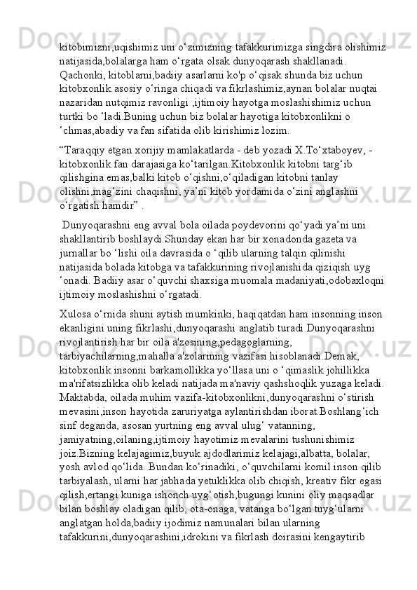 kitobimizni,uqishimiz uni o‘zimizning tafakkurimizga singdira olishimiz
natijasida,bolalarga ham o‘rgata olsak dunyoqarash shakllanadi. 
Qachonki, kitoblarni,badiiy asarlarni ko'p o‘qisak shunda biz uchun 
kitobxonlik asosiy o‘ringa chiqadi va fikrlashimiz,aynan bolalar nuqtai 
nazaridan nutqimiz ravonligi ,ijtimoiy hayotga moslashishimiz uchun 
turtki bo ‘ladi.Buning uchun biz bolalar hayotiga kitobxonlikni o 
‘chmas,abadiy va fan sifatida olib kirishimiz lozim. 
“Taraqqiy etgan xorijiy mamlakatlarda - deb yozadi X.To‘xtaboyev, - 
kitobxonlik fan darajasiga ko‘tarilgan.Kitobxonlik kitobni targ‘ib 
qilishgina emas,balki kitob o‘qishni,o‘qiladigan kitobni tanlay 
olishni,mag‘zini chaqishni, ya’ni kitob yordamida o‘zini anglashni 
o‘rgatish hamdir” .
 Dunyoqarashni eng avval bola oilada poydevorini qo‘yadi ya’ni uni 
shakllantirib boshlaydi.Shunday ekan har bir xonadonda gazeta va 
jurnallar bo ‘lishi oila davrasida o ‘qilib ularning talqin qilinishi 
natijasida bolada kitobga va tafakkurining rivojlanishida qiziqish uyg 
‘onadi. Badiiy asar o‘quvchi shaxsiga muomala madaniyati,odobaxloqni
ijtimoiy moslashishni o‘rgatadi. 
Xulosa o‘rnida shuni aytish mumkinki, haqiqatdan ham insonning inson 
ekanligini uning fikrlashi,dunyoqarashi anglatib turadi.Dunyoqarashni 
rivojlantirish har bir oila a'zosining,pedagoglarning, 
tarbiyachilarning,mahalla a'zolarining vazifasi hisoblanadi.Demak, 
kitobxonlik insonni barkamollikka yo‘llasa uni o ‘qimaslik johillikka 
ma'rifatsizlikka olib keladi natijada ma'naviy qashshoqlik yuzaga keladi.
Maktabda, oilada muhim vazifa-kitobxonlikni,dunyoqarashni o‘stirish 
mevasini,inson hayotida zaruriyatga aylantirishdan iborat.Boshlang‘ich 
sinf deganda, asosan yurtning eng avval ulug‘ vatanning, 
jamiyatning,oilaning,ijtimoiy hayotimiz mevalarini tushunishimiz 
joiz.Bizning kelajagimiz,buyuk ajdodlarimiz kelajagi,albatta, bolalar, 
yosh avlod qo‘lida. Bundan ko‘rinadiki, o‘quvchilarni komil inson qilib 
tarbiyalash, ularni har jabhada yetuklikka olib chiqish, kreativ fikr egasi 
qilish,ertangi kuniga ishonch uyg‘otish,bugungi kunini oliy maqsadlar 
bilan boshlay oladigan qilib, ota-onaga, vatanga bo‘lgan tuyg‘ularni 
anglatgan holda,badiiy ijodimiz namunalari bilan ularning 
tafakkurini,dunyoqarashini,idrokini va fikrlash doirasini kengaytirib  