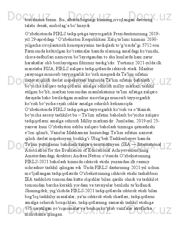 borishimiz lozim. Bu, albatta,bugungi kunning,rivojlangan davrning 
talabi desak, mubolag‘a bo‘lmaydi. 
O zbekistonda PIRLS tadqiqotiga tayyorgarlik Prezidentimizning 2019- ʻ
yil 29-apreldagi “O zbekiston Respublikasi Xalq ta’limi tizimini 2030-	
ʻ
yilgacha rivojlantirish konsepsiyasini tasdiqlash to g risida”gi 5712-son 	
ʻ ʻ
Farmonida keltirilgan ko rsatmalar hamda ularning amaldagi ko rinishi, 	
ʻ ʻ
chora-tadbirlari namoyon bo layotgandan to shu kunlarda ham zarur 	
ʻ
harakatlar olib borilayotgani fikrimiz tasdig idir. Yurtimiz 2021-yilda ilk	
ʻ
marotaba PISA, PIRLS xalqaro tadqiqotlarida ishtirok etadi. Mazkur 
jarayonga munosib tayyorgarlik ko rish maqsadida Ta lim sifatini 	
ʻ ʼ
nazorat qilish davlat inspeksiyasi huzurida Ta lim sifatini baholash 	
ʼ
bo yicha xalqaro tadqiqotlarni amalga oshirish milliy markazi tashkil 	
ʻ
etilgan bo lib, markaz tomonidan mamlakatimiz ta lim sifatiga xalqaro 	
ʻ ʼ
darajada baho beriladigan mazkur sinovlarga munosib tayyorgarlik 
ko rish bo yicha rejali ishlar amalga oshirilib kelinmoqda. 	
ʻ ʻ
O zbekistonda PIRLS tadqiqotiga tayyorgarlik ko rish va o tkazish 
ʻ ʻ ʻ
bo yicha asosiy tashkilot bu – Ta’lim sifatini baholash bo yicha xalqaro 
ʻ ʻ
tadqiqotlarni amalga oshirish Milliy markazidir. Jumladan, 2019-yil 25- 
yanvar kuni O zbekiston ushbu xalqaro baholash tizimiga qatnashishi 	
ʻ
e lon qilinib, Vazirlar Mahkamasi huzuridagi Ta’lim sifatini nazorat 	
ʻ
qilish davlat inspeksiyasi boshlig i Ulug bek Tashkenbayev hamda 	
ʻ ʻ
Ta’lim yutuqlarini baholash xalqaro assotsiatsiyasi (IEA — International
Association for the Evaluation of Educational Achiyevement)ning 
Amsterdamdagi direktori Andrea Netton o rtasida O zbekistonning 	
ʻ ʻ
PIRLS-2021 baholash tizimida ishtirok etishi yuzasidan ilk rasmiy 
uchrashuv tashkil qilingan edi. Unda PIRLS dasturining 2021-yil uchun 
mo ljallangan tadqiqotlarida O zbekistonning ishtirok etishi tashabbusi 	
ʻ ʻ
IEA tashkiloti tomonidan katta olqishlar bilan qarshi olindi va tashkilot 
tomonidan barcha kerakli yordam va tavsiyalar berilishi ta kidlandi. 	
ʻ
Shuningdek, yig ilishda PIRLS-2021 tadqiqotlarida ishtirok etish bilan 	
ʻ
bog liq tashkiliy masalalar, ya ni ishtirok etish shartlari, tadqiqotlarni 	
ʻ ʻ
amalga oshirish bosqichlari, tadqiqotlarning samarali tashkil etishiga 
175 qaratilgan yo riqnomalar va boshqa ko plab vazifalar atroflicha 	
ʻ ʻ
muhokama qilingan.  