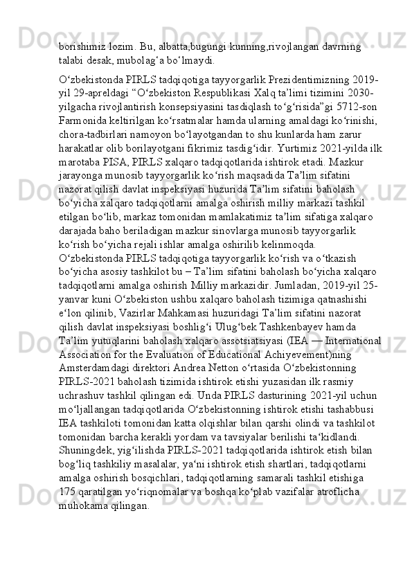 borishimiz lozim. Bu, albatta,bugungi kunning,rivojlangan davrning 
talabi desak, mubolag‘a bo‘lmaydi. 
O zbekistonda PIRLS tadqiqotiga tayyorgarlik Prezidentimizning 2019- ʻ
yil 29-apreldagi “O zbekiston Respublikasi Xalq ta’limi tizimini 2030-	
ʻ
yilgacha rivojlantirish konsepsiyasini tasdiqlash to g risida”gi 5712-son 	
ʻ ʻ
Farmonida keltirilgan ko rsatmalar hamda ularning amaldagi ko rinishi, 	
ʻ ʻ
chora-tadbirlari namoyon bo layotgandan to shu kunlarda ham zarur 	
ʻ
harakatlar olib borilayotgani fikrimiz tasdig idir. Yurtimiz 2021-yilda ilk	
ʻ
marotaba PISA, PIRLS xalqaro tadqiqotlarida ishtirok etadi. Mazkur 
jarayonga munosib tayyorgarlik ko rish maqsadida Ta lim sifatini 	
ʻ ʼ
nazorat qilish davlat inspeksiyasi huzurida Ta lim sifatini baholash 	
ʼ
bo yicha xalqaro tadqiqotlarni amalga oshirish milliy markazi tashkil 	
ʻ
etilgan bo lib, markaz tomonidan mamlakatimiz ta lim sifatiga xalqaro 	
ʻ ʼ
darajada baho beriladigan mazkur sinovlarga munosib tayyorgarlik 
ko rish bo yicha rejali ishlar amalga oshirilib kelinmoqda. 	
ʻ ʻ
O zbekistonda PIRLS tadqiqotiga tayyorgarlik ko rish va o tkazish 
ʻ ʻ ʻ
bo yicha asosiy tashkilot bu – Ta’lim sifatini baholash bo yicha xalqaro 
ʻ ʻ
tadqiqotlarni amalga oshirish Milliy markazidir. Jumladan, 2019-yil 25- 
yanvar kuni O zbekiston ushbu xalqaro baholash tizimiga qatnashishi 	
ʻ
e lon qilinib, Vazirlar Mahkamasi huzuridagi Ta’lim sifatini nazorat 	
ʻ
qilish davlat inspeksiyasi boshlig i Ulug bek Tashkenbayev hamda 	
ʻ ʻ
Ta’lim yutuqlarini baholash xalqaro assotsiatsiyasi (IEA — International
Association for the Evaluation of Educational Achiyevement)ning 
Amsterdamdagi direktori Andrea Netton o rtasida O zbekistonning 	
ʻ ʻ
PIRLS-2021 baholash tizimida ishtirok etishi yuzasidan ilk rasmiy 
uchrashuv tashkil qilingan edi. Unda PIRLS dasturining 2021-yil uchun 
mo ljallangan tadqiqotlarida O zbekistonning ishtirok etishi tashabbusi 	
ʻ ʻ
IEA tashkiloti tomonidan katta olqishlar bilan qarshi olindi va tashkilot 
tomonidan barcha kerakli yordam va tavsiyalar berilishi ta kidlandi. 	
ʻ
Shuningdek, yig ilishda PIRLS-2021 tadqiqotlarida ishtirok etish bilan 	
ʻ
bog liq tashkiliy masalalar, ya ni ishtirok etish shartlari, tadqiqotlarni 	
ʻ ʻ
amalga oshirish bosqichlari, tadqiqotlarning samarali tashkil etishiga 
175 qaratilgan yo riqnomalar va boshqa ko plab vazifalar atroflicha 	
ʻ ʻ
muhokama qilingan.