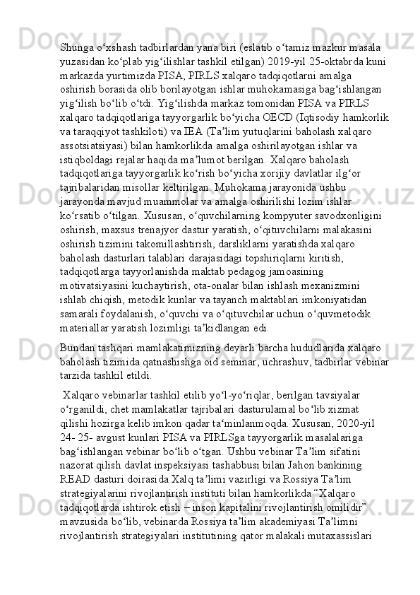 Shunga o xshash tadbirlardan yana biri (eslatib o tamiz mazkur masala ʻ ʻ
yuzasidan ko plab yig ilishlar tashkil etilgan) 2019-yil 25-oktabrda kuni 	
ʻ ʻ
markazda yurtimizda PISA, PIRLS xalqaro tadqiqotlarni amalga 
oshirish borasida olib borilayotgan ishlar muhokamasiga bag ishlangan 	
ʻ
yig ilish bo lib o tdi. Yig ilishda markaz tomonidan PISA va PIRLS 	
ʻ ʻ ʻ ʻ
xalqaro tadqiqotlariga tayyorgarlik bo yicha OECD (Iqtisodiy hamkorlik	
ʻ
va taraqqiyot tashkiloti) va IEA (Ta lim yutuqlarini baholash xalqaro 	
ʼ
assotsiatsiyasi) bilan hamkorlikda amalga oshirilayotgan ishlar va 
istiqboldagi rejalar haqida ma lumot berilgan. Xalqaro baholash 	
ʼ
tadqiqotlariga tayyorgarlik ko rish bo yicha xorijiy davlatlar ilg or 
ʻ ʻ ʻ
tajribalaridan misollar keltirilgan. Muhokama jarayonida ushbu 
jarayonda mavjud muammolar va amalga oshirilishi lozim ishlar 
ko rsatib o tilgan. Xususan, o quvchilarning kompyuter savodxonligini 	
ʻ ʻ ʻ
oshirish, maxsus trenajyor dastur yaratish, o qituvchilarni malakasini 	
ʻ
oshirish tizimini takomillashtirish, darsliklarni yaratishda xalqaro 
baholash dasturlari talablari darajasidagi topshiriqlarni kiritish, 
tadqiqotlarga tayyorlanishda maktab pedagog jamoasining 
motivatsiyasini kuchaytirish, ota-onalar bilan ishlash mexanizmini 
ishlab chiqish, metodik kunlar va tayanch maktablari imkoniyatidan 
samarali foydalanish, o quvchi va o qituvchilar uchun o quvmetodik 	
ʻ ʻ ʻ
materiallar yaratish lozimligi ta kidlangan edi. 	
ʼ
Bundan tashqari mamlakatimizning deyarli barcha hududlarida xalqaro 
baholash tizimida qatnashishga oid seminar, uchrashuv, tadbirlar vebinar
tarzida tashkil etildi.
 Xalqaro vebinarlar tashkil etilib yo l-yo riqlar, berilgan tavsiyalar 	
ʻ ʻ
o rganildi, chet mamlakatlar tajribalari dasturulamal bo lib xizmat 	
ʻ ʻ
qilishi hozirga kelib imkon qadar ta minlanmoqda. Xususan, 2020-yil 	
ʻ
24- 25- avgust kunlari PISA va PIRLSga tayyorgarlik masalalariga 
bag ishlangan vebinar bo lib o tgan. Ushbu vebinar Ta lim sifatini 	
ʻ ʻ ʻ ʼ
nazorat qilish davlat inspeksiyasi tashabbusi bilan Jahon bankining 
READ dasturi doirasida Xalq ta limi vazirligi va Rossiya Ta lim 	
ʼ ʼ
strategiyalarini rivojlantirish instituti bilan hamkorlikda “Xalqaro 
tadqiqotlarda ishtirok etish – inson kapitalini rivojlantirish omilidir” 
mavzusida bo lib, vebinarda Rossiya ta lim akademiyasi Ta limni 	
ʻ ʼ ʼ
rivojlantirish strategiyalari institutining qator malakali mutaxassislari  