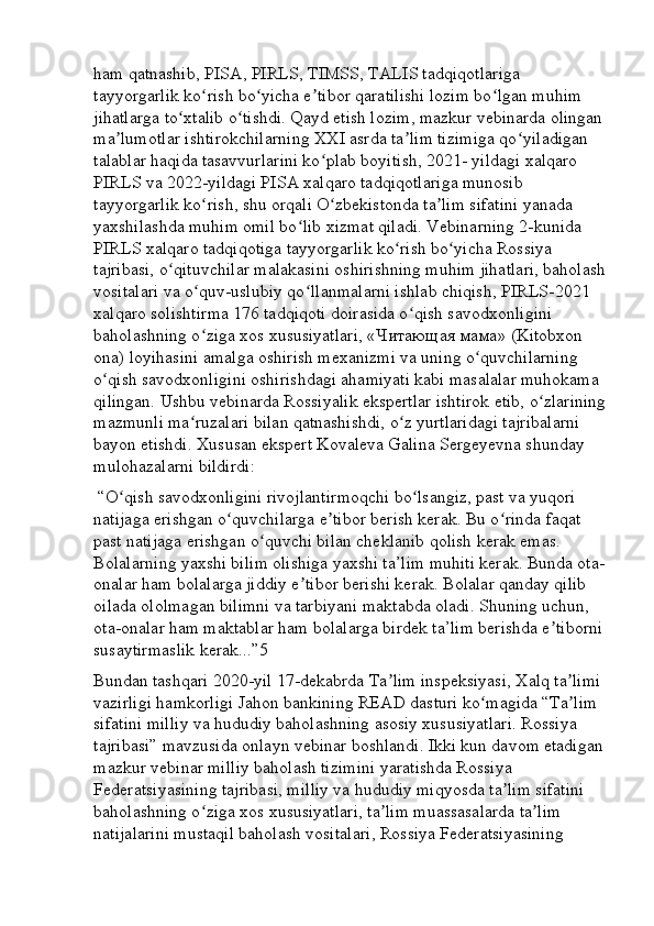 ham qatnashib, PISA, PIRLS, TIMSS, TALIS tadqiqotlariga 
tayyorgarlik ko rish bo yicha e tibor qaratilishi lozim bo lgan muhim ʻ ʻ ʼ ʻ
jihatlarga to xtalib o tishdi. Qayd etish lozim, mazkur vebinarda olingan	
ʻ ʻ
ma lumotlar ishtirokchilarning XXI asrda ta lim tizimiga qo yiladigan 	
ʼ ʼ ʻ
talablar haqida tasavvurlarini ko plab boyitish, 2021- yildagi xalqaro 	
ʻ
PIRLS va 2022-yildagi PISA xalqaro tadqiqotlariga munosib 
tayyorgarlik ko rish, shu orqali O zbekistonda ta lim sifatini yanada 	
ʻ ʻ ʼ
yaxshilashda muhim omil bo lib xizmat qiladi. Vebinarning 2-kunida 	
ʻ
PIRLS xalqaro tadqiqotiga tayyorgarlik ko rish bo yicha Rossiya 	
ʻ ʻ
tajribasi, o qituvchilar malakasini oshirishning muhim jihatlari, baholash	
ʻ
vositalari va o quv-uslubiy qo llanmalarni ishlab chiqish, PIRLS-2021 	
ʻ ʻ
xalqaro solishtirma 176 tadqiqoti doirasida o qish savodxonligini 	
ʻ
baholashning o ziga xos xususiyatlari, «	
ʻ Читающая   мама » (Kitobxon 
ona) loyihasini amalga oshirish mexanizmi va uning o quvchilarning 	
ʻ
o qish savodxonligini oshirishdagi ahamiyati kabi masalalar muhokama 	
ʻ
qilingan. Ushbu vebinarda Rossiyalik ekspertlar ishtirok etib, o zlarining	
ʻ
mazmunli ma ruzalari bilan qatnashishdi, o z yurtlaridagi tajribalarni 	
ʻ ʻ
bayon etishdi. Xususan ekspert Kovaleva Galina Sergeyevna shunday 
mulohazalarni bildirdi:
 “O qish savodxonligini rivojlantirmoqchi bo lsangiz, past va yuqori 	
ʻ ʻ
natijaga erishgan o quvchilarga e tibor berish kerak. Bu o rinda faqat 	
ʻ ʼ ʻ
past natijaga erishgan o quvchi bilan cheklanib qolish kerak emas. 	
ʻ
Bolalarning yaxshi bilim olishiga yaxshi ta’lim muhiti kerak. Bunda ota-
onalar ham bolalarga jiddiy e tibor berishi kerak. Bolalar qanday qilib 	
ʼ
oilada ololmagan bilimni va tarbiyani maktabda oladi. Shuning uchun, 
ota-onalar ham maktablar ham bolalarga birdek ta’lim berishda e tiborni 	
ʼ
susaytirmaslik kerak...”5 
Bundan tashqari 2020-yil 17-dekabrda Ta lim inspeksiyasi, Xalq ta limi 	
ʼ ʼ
vazirligi hamkorligi Jahon bankining READ dasturi ko magida “Ta lim 	
ʻ ʼ
sifatini milliy va hududiy baholashning asosiy xususiyatlari. Rossiya 
tajribasi” mavzusida onlayn vebinar boshlandi. Ikki kun davom etadigan
mazkur vebinar milliy baholash tizimini yaratishda Rossiya 
Federatsiyasining tajribasi, milliy va hududiy miqyosda ta lim sifatini 	
ʼ
baholashning o ziga xos xususiyatlari, ta lim muassasalarda ta lim 	
ʻ ʼ ʼ
natijalarini mustaqil baholash vositalari, Rossiya Federatsiyasining