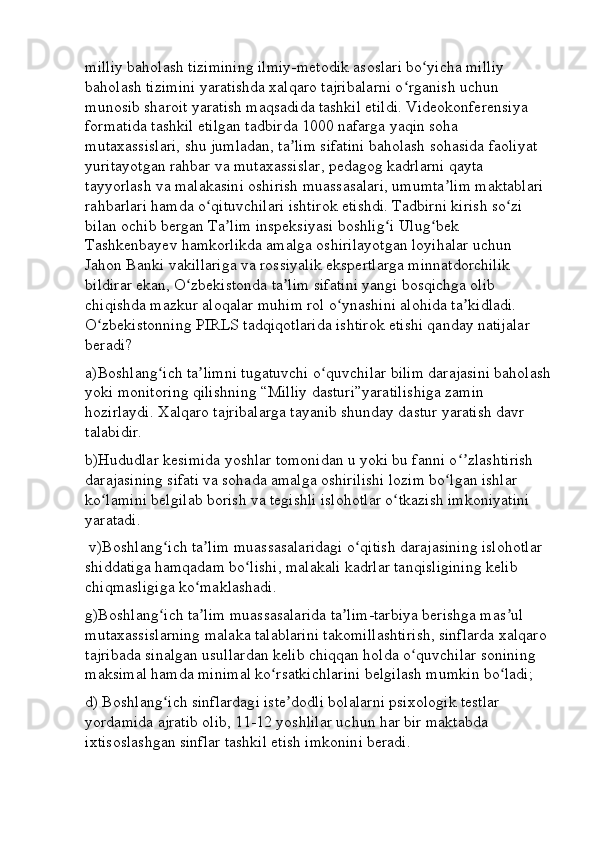 milliy baholash tizimining ilmiy-metodik asoslari bo yicha milliy ʻ
baholash tizimini yaratishda xalqaro tajribalarni o rganish uchun 	
ʻ
munosib sharoit yaratish maqsadida tashkil etildi. Videokonferensiya 
formatida tashkil etilgan tadbirda 1000 nafarga yaqin soha 
mutaxassislari, shu jumladan, ta lim sifatini baholash sohasida faoliyat 	
ʼ
yuritayotgan rahbar va mutaxassislar, pedagog kadrlarni qayta 
tayyorlash va malakasini oshirish muassasalari, umumta lim maktablari 	
ʼ
rahbarlari hamda o qituvchilari ishtirok etishdi. Tadbirni kirish so zi 	
ʻ ʻ
bilan ochib bergan Ta lim inspeksiyasi boshlig i Ulug bek 	
ʼ ʻ ʻ
Tashkenbayev hamkorlikda amalga oshirilayotgan loyihalar uchun 
Jahon Banki vakillariga va rossiyalik ekspertlarga minnatdorchilik 
bildirar ekan, O zbekistonda ta lim sifatini yangi bosqichga olib 	
ʻ ʼ
chiqishda mazkur aloqalar muhim rol o ynashini alohida ta kidladi. 	
ʻ ʼ
O zbekistonning PIRLS tadqiqotlarida ishtirok etishi qanday natijalar 	
ʻ
beradi? 
a)Boshlang ich ta limni tugatuvchi o quvchilar bilim darajasini baholash	
ʻ ʼ ʻ
yoki monitoring qilishning “Milliy dasturi”yaratilishiga zamin 
hozirlaydi. Xalqaro tajribalarga tayanib shunday dastur yaratish davr 
talabidir. 
b)Hududlar kesimida yoshlar tomonidan u yoki bu fanni o zlashtirish 	
ʻʼ
darajasining sifati va sohada amalga oshirilishi lozim bo lgan ishlar 	
ʻ
ko lamini belgilab borish va tegishli islohotlar o tkazish imkoniyatini 	
ʻ ʻ
yaratadi. 
 v)Boshlang ich ta lim muassasalaridagi o qitish darajasining islohotlar 	
ʻ ʼ ʻ
shiddatiga hamqadam bo lishi, malakali kadrlar tanqisligining kelib 	
ʻ
chiqmasligiga ko maklashadi. 	
ʻ
g)Boshlang ich ta lim muassasalarida ta lim-tarbiya berishga mas ul 	
ʻ ʼ ʼ ʼ
mutaxassislarning malaka talablarini takomillashtirish, sinflarda xalqaro 
tajribada sinalgan usullardan kelib chiqqan holda o quvchilar sonining 	
ʻ
maksimal hamda minimal ko rsatkichlarini belgilash mumkin bo ladi; 	
ʻ ʻ
d) Boshlang ich sinflardagi iste dodli bolalarni psixologik testlar 	
ʻ ʼ
yordamida ajratib olib, 11-12 yoshlilar uchun har bir maktabda 
ixtisoslashgan sinflar tashkil etish imkonini beradi.  