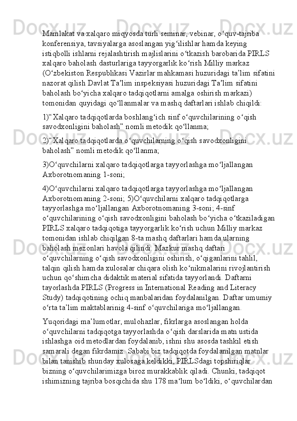 Mamlakat va xalqaro miqyosda turli seminar, vebinar, o quv-tajriba ʻ
konferensiya, tavsiyalarga asoslangan yig ilishlar hamda keying 	
ʻ
istiqbolli ishlarni rejalashtirish majlislarini o tkazish barobarida PIRLS 	
ʻ
xalqaro baholash dasturlariga tayyorgarlik ko rish Milliy markaz 
ʻ
(O zbekiston Respublikasi Vazirlar mahkamasi huzuridagi ta’lim sifatini	
ʻ
nazorat qilish Davlat Ta lim inspeksiyasi huzuridagi Ta lim sifatini 	
ʼ ʼ
baholash bo yicha xalqaro tadqiqotlarni amalga oshirish markazi) 	
ʻ
tomonidan quyidagi qo llanmalar va mashq daftarlari ishlab chiqildi: 	
ʻ
1)“Xalqaro tadqiqotlarda boshlang ich sinf o quvchilarining o qish 	
ʻ ʻ ʻ
savodxonligini baholash” nomli metodik qo llanma; 	
ʻ
2)“Xalqaro tadqiqotlarda o quvchilarning o qish savodxonligini 	
ʻ ʻ
baholash” nomli metodik qo llanma; 
ʻ
3)O quvchilarni xalqaro tadqiqotlarga tayyorlashga mo ljallangan 	
ʻ ʻ
Axborotnomaning 1-soni; 
4)O quvchilarni xalqaro tadqiqotlarga tayyorlashga mo ljallangan 
ʻ ʻ
Axborotnomaning 2-soni; 5)O quvchilarni xalqaro tadqiqotlarga 	
ʻ
tayyorlashga mo ljallangan Axborotnomaning 3-soni; 4-sinf 	
ʻ
o quvchilarining o qish savodxonligini baholash bo yicha o tkaziladigan	
ʻ ʻ ʻ ʻ
PIRLS xalqaro tadqiqotiga tayyorgarlik ko rish uchun Milliy markaz 	
ʻ
tomonidan ishlab chiqilgan 8-ta mashq daftarlari hamda ularning 
baholash mezonlari havola qilindi. Mazkur mashq daftari 
o quvchilarning o qish savodxonligini oshirish, o qiganlarini tahlil, 	
ʻ ʻ ʻ
talqin qilish hamda xulosalar chiqara olish ko nikmalarini rivojlantirish 	
ʻ
uchun qo shimcha didaktik material sifatida tayyorlandi. Daftarni 	
ʻ
tayorlashda PIRLS (Progress in International Reading and Literacy 
Study) tadqiqotining ochiq manbalaridan foydalanilgan. Daftar umumiy 
o rta ta’lim maktablarinig 4-sinf o quvchilariga mo ljallangan. 	
ʻ ʻ ʻ
Yuqoridagi ma’lumotlar, mulohazlar, fikrlarga asoslangan holda 
o quvchilarni tadqiqotga tayyorlashda o qish darslarida matn ustida 
ʻ ʻ
ishlashga oid metodlardan foydalanib, ishni shu asosda tashkil etish 
samarali degan fikrdamiz. Sababi biz tadqiqotda foydalanilgan matnlar 
bilan tanishib shunday xulosaga keldikki, PIRLSdagi topshiriqlar 
bizning o quvchilarimizga biroz murakkablik qiladi. Chunki, tadqiqot 	
ʻ
ishimizning tajriba bosqichida shu 178 ma lum bo ldiki, o quvchilardan 	
ʻ ʻ ʻ