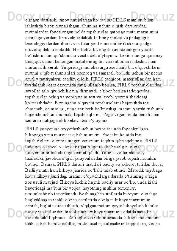 olingan dastlabki sinov natijalariga ko ra ular PIRLS matnlari bilan ʻ
ishlashda biroz qiynalishgan. Shuning uchun o qish darslaridagi 	
ʻ
matnalardan foydalangan holda topshiriqlar qatoriga matn mazmunini 
ochishga yordam beruvchi didaktik-ta’limiy metod va pedagogik 
texnologiyalardan iborat vazifalar jamlanmasini kiritish maqsadga 
muvofiq deb hisobladik. Har holda bu o qish savodxonligini yaxshi 	
ʻ
bo lishi uchun qo shimcha vosita deb o ylaymiz. Lekin shunga qaramay 	
ʻ ʻ ʻ
tadqiqot uchun tanlangan matnlarning asl variant bilan ishlashni ham 
unutmaslik kerak. Yuqoridagi mulohazarga asoslanib biz o quvchilarni 	
ʻ
matnni o qib tushunishlari osonroq va samarali bo lishi uchun bir necha 	
ʻ ʻ
amaliy tavsiyalarni taqdim qildik. PIRLS tadqiqoti materiallaridan ham 
foydalanib, dars davomida shug ullanib borilsa, PIRLS topshiriqlaridagi 	
ʻ
savollar aslo qiyinchilik tug dirmaydi. e tibor berilsa tadqiqotdagi 	
ʻ ʼ
topshiriqlar ochiq va yopiq ya ni test va javobi yozma shakldagi 	
ʻ
ko rinishdadir. Bizningcha o quvchi topshiriqlarni bajarishda tez 	
ʻ ʻ
charchab, qolmasligi, unga zerikarli bo lmasligi, matnni yaxshi tushunib	
ʻ
bajarishi uchun shu matn topshiriqlarini o zgartirgan holda berish ham 	
ʻ
samarali natijaga olib keladi deb o ylaymiz. 	
ʻ
PIRLS jarayoniga tayyorlash uchun bevosita unda foydalanilgan 
hikoyaga yana murojaat qilish mumkin. Faqat bu holatda biz 
topshiriqlarni o zimiz tuzgan variantini taqdim qilmoqchimiz. PIRLS 	
ʻ
tadqiqotida savol va topshiriqlar yuqorida ko rsatilgan o qish 	
ʻ ʻ
jarayonlarini baholashga xizmat qiladi. Ya’ni savollar shunday 
tuziladiki, javobda o qish jarayonlaridan biriga javob topish mumkin 	
ʻ
bo ladi. Demak, PIRLS dasturi matnlari badiiy va axborot turidan iborat.	
ʻ
Badiiy matn ham hikoya janrida bo lishi talab etiladi. Metodik tajribaga 	
ʻ
ko ra hikoya janridagi matnni o quvchilarga darsda o tishning o ziga 	
ʻ ʻ ʻ ʻ
xos usuli mavjud. Hikoya kichik hajmli badiiy asar bo lib, unda kishi 	
ʻ
hayotidagi ma lum bir voqea, hayotning muhim tomonlari 	
ʻ
umumlashtirib tasvirlanadi. Boshlang ich sinflarda hikoyani o qishga 	
ʻ ʻ
bag ishlangan izohli o qish darslarida o qilgan hikoya mazmunini 	
ʻ ʻ ʻ
ochish, lug at ustida ishlash, o qilgan matnni qayta hikoyalash kabilar 	
ʻ ʻ
asosiy ish turlaridan hisoblanadi. Hikoya mazmuni odatda savollar 
asosida tahlil qilinadi. So roqlardan ikki maqsadda: hikoya mazmunini 	
ʻ
tahlil qilish hamda dalillar, mulohazalar, xulosalarni taqqoslash, voqea  