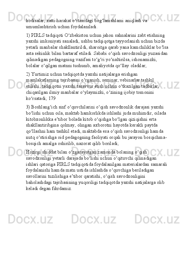 hodisalar, xatti-harakat o rtasidagi bog lanishlami aniqlash va ʻ ʻ
umumlashtirish uchun foydalaniladi. 
1) PIRLS tadqiqoti O zbekiston uchun jahon sahnalarini zabt etishning 	
ʻ
yaxshi imkoniyati sanaladi, ushbu tadqiqotga tayyorlanish uchun bizda 
yetarli manbalar shakllantirildi, sharoitga qarab yana kamchiliklar bo lsa	
ʻ
asta sekinlik bilan bartaraf etiladi. Sababi o qish savodxonligi yuzasidan 	
ʻ
qilinadigan pedagogning vazifasi to g ri yo naltirilsa, ishonamizki, 	
ʻ ʻ ʻ
bolalar o qilgan matnni tushunib, amaliyotda qo llay oladilar; 	
ʻ ʻ
2) Yurtimiz uchun tadqiqotda yaxshi natijalarga erishgan 
mamlakatlarning tajribasini o rganish, seminar, vebinarlar tashkil 	
ʻ
etilishi, tadqiqotni yaxshi tasavvur etish uchun o tkazilgan tadbirlar, 	
ʻ
chiqarilgan ilmiy manbalar o ylaymizki, o zining ijobiy tomonini 	
ʻ ʻ
ko rsatadi; 179 	
ʻ
3) Boshlang ich sinf o quvchilarini o qish savodxonlik darajasi yaxshi 	
ʻ ʻ ʻ
bo lishi uchun oila, maktab hamkorlikda ishlashi juda muhimdir, oilada 	
ʻ
kitobxonlikka e tibor bolada kitob o qishga bo lgan qiziqishni erta 	
ʼ ʻ ʻ
shakllantiribgina qolmay, olingan axborotni hayotda kerakli paytda 
qo llashni ham tashkil etadi, maktabda esa o qish savodxonligi hamda 	
ʻ ʻ
nutq o stirishga oid pedagogning faoliyati orqali bu jarayon bosqichma-	
ʻ
bosqich amalga oshirilib, nazorat qilib boriladi; 
Hozirgi shiddat bilan o zgarayotgan zamonda bolaning o qish 	
ʻ ʻ
savodxonligi yetarli darajada bo lishi uchun o qituvchi qilinadigan 	
ʻ ʻ
ishlari qatoriga PIRLS tadqiqotida foydalanilgan materialardan samarali 
foydalanishi hamda matn ustida ishlashda o quvchiga beriladigan 	
ʻ
savollarini tuzilishiga e tibor qaratishi, o qish savodxonligini 	
ʼ ʻ
baholashdagi tajribasining yuqoriligi tadqiqotda yaxshi natijalarga olib 
keladi degan fikrdamiz. 