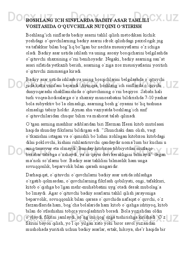 BOSHLANG`ICH SINFLARDA BADIIY ASAR TAHLILI 
VOSITASIDA O‘QUVCHILAR NUTQINI O‘STIRISH
Boshlang’ich sinflarda badiiy asarni tahlil qilish metodikasi kichik 
yoshdagi o’quvchilarning badiiy asarni idrok qilishdagi psixologik jng 
va tafakkur bilan bog’liq bo’lgan bir nechta xususiyatlarni o’z ichiga 
oladi. Badiiy asar ustida ishlash va uning asosiy bosqicharini belgilashda
o’qituvchi shaxsining o’rni benihoyadir. Negaki, badiiy asarning san’at 
asari sifatida yetkazib berish, asarning o`ziga xos xususiyatlarini yoritish
o`qituvchi zimmasiga kiradi. 
Badiiy asar ustida ishlash va uning bosqichlarini belgilashda o`qituvchi 
juda katta vazifani bajaradi. Ayniqsa, boshlang`ich sinflarda o`quvchi 
dunyoqarashi shakllanishida o`qituvchining o`rni beqiyos. Sababi hali 
turli voqea-hodisalarga o`z shaxsiy munosabatini bildirishda 7-10 yashar
bola subyektiv bo`la olmasligi, asarning bosh g`oyasini to`liq tushuna 
olmasligi tabiiy holdir. Aynan shu vaziyatda boshlang`ich sinf 
o`qituvchilaridan chuqur bilim va mahorat talab qilinadi. 
O`tgan asrning mashhur adiblaridan biri Herman Hessi kitob mutolaasi 
haqida shunday fikrlarni bildirgan edi. “Shunchaki dam olish, vaqt 
o`tkazishni istagan va o`qimishli bo`lishni xohlagan kitobxon kitobdagi 
dilni poklovchi, kishini ruhlantiruvchi qandaydir noma’lum bir kuchni u 
aniq tasavvur eta olmaydi. Bunday kitobxon tibbiyotdan mutlaqo 
bexabar tabibga o’xshaydi, ya`ni qaysi dori kerakligini bilmaydi” degan 
ma’noli so’zlarni bor. Badiiy asar tahlilini bilmaslik ham unga 
sovuqqonlik, beparvolik bilan qarash singaridir. 
Darhaqiqat, o`qituvchi o`quvchilarni badiiy asar ustida ishlashga 
o`rgatib qolmasdan, o`quvchilarning fikrlash qobiliyati, ongi, tafakkuri, 
kitob o`qishga bo`lgan mehr-muhabbatini uyg`otadi desak mubolag`a 
bo`lmaydi. Agar o`qituvchi badiiy asarlarni tahlil qilish jarayoniga 
beparvolik, sovuqqonlik bilan qarasa o`quvchida nafaqat o`quvchi, o`z 
farzandlarida ham, bog`cha bolalarida ham kitob o`qishga ishtiyoq, kitob
bilan do`stlashishni tobora yiroqlashtirib boradi. Bola yozishdan oldin 
o`ylaydi, fikrini jamlaydi, so`ng uni qog`ozga tushirishga kirishadi. O`z 
fikrini bayon qilish, yo`l qo`yilgan xato yoki biror savol yuzasidan 
mushohada yuritish uchun badiiy asarlar, ertak, hikoya, she’r haqida bir
