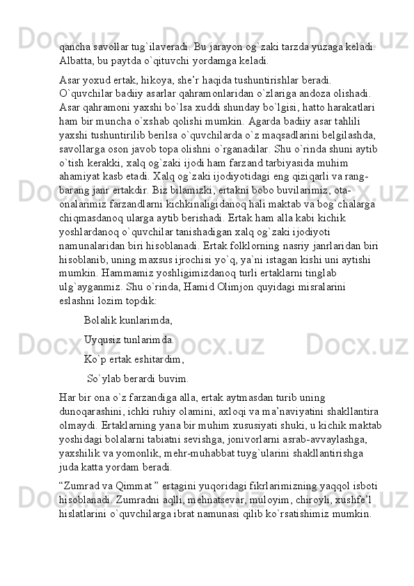 qancha savollar tug`ilaveradi. Bu jarayon og`zaki tarzda yuzaga keladi. 
Albatta, bu paytda o`qituvchi yordamga keladi.
Asar yoxud ertak, hikoya, she’r haqida tushuntirishlar beradi. 
O`quvchilar badiiy asarlar qahramonlaridan o`zlariga andoza olishadi. 
Asar qahramoni yaxshi bo`lsa xuddi shunday bo`lgisi, hatto harakatlari 
ham bir muncha o`xshab qolishi mumkin. Agarda badiiy asar tahlili 
yaxshi tushuntirilib berilsa o`quvchilarda o`z maqsadlarini belgilashda, 
savollarga oson javob topa olishni o`rganadilar. Shu o`rinda shuni aytib 
o`tish kerakki, xalq og`zaki ijodi ham farzand tarbiyasida muhim 
ahamiyat kasb etadi. Xalq og`zaki ijodiyotidagi eng qiziqarli va rang-
barang janr ertakdir. Biz bilamizki, ertakni bobo buvilarimiz, ota-
onalarimiz farzandlarni kichkinaligidanoq hali maktab va bog`chalarga 
chiqmasdanoq ularga aytib berishadi. Ertak ham alla kabi kichik 
yoshlardanoq o`quvchilar tanishadigan xalq og`zaki ijodiyoti 
namunalaridan biri hisoblanadi. Ertak folklorning nasriy janrlaridan biri 
hisoblanib, uning maxsus ijrochisi yo`q, ya`ni istagan kishi uni aytishi 
mumkin. Hammamiz yoshligimizdanoq turli ertaklarni tinglab 
ulg`ayganmiz. Shu o`rinda, Hamid Olimjon quyidagi misralarini 
eslashni lozim topdik: 
Bolalik kunlarimda, 
Uyqusiz tunlarimda. 
Ko`p ertak eshitardim,
 So`ylab berardi buvim. 
Har bir ona o`z farzandiga alla, ertak aytmasdan turib uning 
dunoqarashini, ichki ruhiy olamini, axloqi va ma’naviyatini shakllantira 
olmaydi. Ertaklarning yana bir muhim xususiyati shuki, u kichik maktab
yoshidagi bolalarni tabiatni sevishga, jonivorlarni asrab-avvaylashga, 
yaxshilik va yomonlik, mehr-muhabbat tuyg`ularini shakllantirishga 
juda katta yordam beradi.
“Zumrad va Qimmat ” ertagini yuqoridagi fikrlarimizning yaqqol isboti 
hisoblanadi. Zumradni aqlli, mehnatsevar, muloyim, chiroyli, xushfe’l 
hislatlarini o`quvchilarga ibrat namunasi qilib ko`rsatishimiz mumkin.  