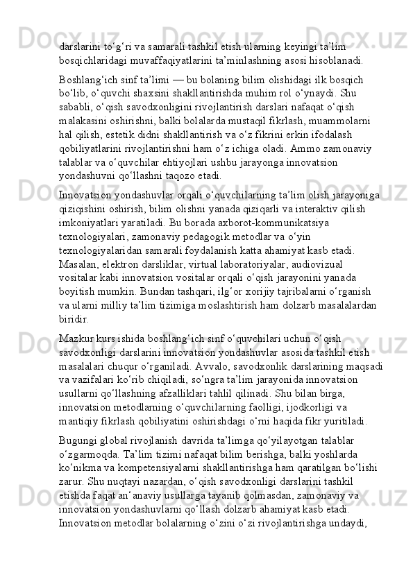 darslarini to‘g‘ri va samarali tashkil etish ularning keyingi ta’lim 
bosqichlaridagi muvaffaqiyatlarini ta’minlashning asosi hisoblanadi.
Boshlang‘ich sinf ta’limi — bu bolaning bilim olishidagi ilk bosqich 
bo‘lib, o‘quvchi shaxsini shakllantirishda muhim rol o‘ynaydi. Shu 
sababli, o‘qish savodxonligini rivojlantirish darslari nafaqat o‘qish 
malakasini oshirishni, balki bolalarda mustaqil fikrlash, muammolarni 
hal qilish, estetik didni shakllantirish va o‘z fikrini erkin ifodalash 
qobiliyatlarini rivojlantirishni ham o‘z ichiga oladi. Ammo zamonaviy 
talablar va o‘quvchilar ehtiyojlari ushbu jarayonga innovatsion 
yondashuvni qo‘llashni taqozo etadi.
Innovatsion yondashuvlar orqali o‘quvchilarning ta’lim olish jarayoniga 
qiziqishini oshirish, bilim olishni yanada qiziqarli va interaktiv qilish 
imkoniyatlari yaratiladi. Bu borada axborot-kommunikatsiya 
texnologiyalari, zamonaviy pedagogik metodlar va o‘yin 
texnologiyalaridan samarali foydalanish katta ahamiyat kasb etadi. 
Masalan, elektron darsliklar, virtual laboratoriyalar, audiovizual 
vositalar kabi innovatsion vositalar orqali o‘qish jarayonini yanada 
boyitish mumkin. Bundan tashqari, ilg‘or xorijiy tajribalarni o‘rganish 
va ularni milliy ta’lim tizimiga moslashtirish ham dolzarb masalalardan 
biridir.
Mazkur kurs ishida boshlang‘ich sinf o‘quvchilari uchun o‘qish 
savodxonligi darslarini innovatsion yondashuvlar asosida tashkil etish 
masalalari chuqur o‘rganiladi. Avvalo, savodxonlik darslarining maqsadi
va vazifalari ko‘rib chiqiladi, so‘ngra ta’lim jarayonida innovatsion 
usullarni qo‘llashning afzalliklari tahlil qilinadi. Shu bilan birga, 
innovatsion metodlarning o‘quvchilarning faolligi, ijodkorligi va 
mantiqiy fikrlash qobiliyatini oshirishdagi o‘rni haqida fikr yuritiladi.
Bugungi global rivojlanish davrida ta’limga qo‘yilayotgan talablar 
o‘zgarmoqda. Ta’lim tizimi nafaqat bilim berishga, balki yoshlarda 
ko‘nikma va kompetensiyalarni shakllantirishga ham qaratilgan bo‘lishi 
zarur. Shu nuqtayi nazardan, o‘qish savodxonligi darslarini tashkil 
etishda faqat an‘anaviy usullarga tayanib qolmasdan, zamonaviy va 
innovatsion yondashuvlarni qo‘llash dolzarb ahamiyat kasb etadi. 
Innovatsion metodlar bolalarning o‘zini o‘zi rivojlantirishga undaydi,  