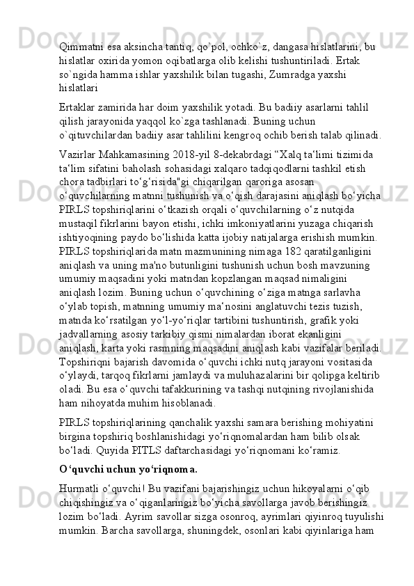 Qimmatni esa aksincha tantiq, qo`pol, ochko`z, dangasa hislatlarini, bu 
hislatlar oxirida yomon oqibatlarga olib kelishi tushuntiriladi. Ertak 
so`ngida hamma ishlar yaxshilik bilan tugashi, Zumradga yaxshi 
hislatlari 
Ertaklar zamirida har doim yaxshilik yotadi. Bu badiiy asarlarni tahlil 
qilish jarayonida yaqqol ko`zga tashlanadi. Buning uchun 
o`qituvchilardan badiiy asar tahlilini kengroq ochib berish talab qilinadi.
Vazirlar Mahkamasining 2018-yil 8-dekabrdagi “Xalq ta‘limi tizimida 
ta‘lim sifatini baholash sohasidagi xalqaro tadqiqodlarni tashkil etish 
chora tadbirlari to‘g‘risida"gi chiqarilgan qaroriga asosan 
o‘quvchilarning matnni tushunish va o‘qish darajasini aniqlash bo‘yicha 
PIRLS topshiriqlarini o‘tkazish orqali o‘quvchilarning o‘z nutqida 
mustaqil fikrlarini bayon etishi, ichki imkoniyatlarini yuzaga chiqarish 
ishtiyoqining paydo bo‘lishida katta ijobiy natijalarga erishish mumkin. 
PIRLS topshiriqlarida matn mazmunining nimaga 182 qaratilganligini 
aniqlash va uning ma'no butunligini tushunish uchun bosh mavzuning 
umumiy maqsadini yoki matndan kopzlangan maqsad nimaligini 
aniqlash lozim. Buning uchun o‘quvchining o‘ziga matnga sarlavha 
o‘ylab topish, matnning umumiy ma‘nosini anglatuvchi tezis tuzish, 
matnda ko‘rsatilgan yo‘l-yo‘riqlar tartibini tushuntirish, grafik yoki 
jadvallarning asosiy tarkibiy qismi nimalardan iborat ekanligini 
aniqlash, karta yoki rasmning maqsadini aniqlash kabi vazifalar beriladi.
Topshiriqni bajarish davomida o‘quvchi ichki nutq jarayoni vositasida 
o‘ylaydi, tarqoq fikrlarni jamlaydi va muluhazalarini bir qolipga keltirib 
oladi. Bu esa o‘quvchi tafakkurining va tashqi nutqining rivojlanishida 
ham nihoyatda muhim hisoblanadi. 
PIRLS topshiriqlarining qanchalik yaxshi samara berishing mohiyatini 
birgina topshiriq boshlanishidagi yo‘riqnomalardan ham bilib olsak 
bo‘ladi. Quyida PITLS daftarchasidagi yo‘riqnomani ko‘ramiz. 
O‘quvchi uchun yo‘riqnoma. 
Hurmatli o‘quvchi! Bu vazifani bajarishingiz uchun hikoyalarni o‘qib 
chiqishingiz va o‘qiganlaringiz bo‘yicha savollarga javob berishingiz 
lozim bo‘ladi. Ayrim savollar sizga osonroq, ayrimlari qiyinroq tuyulishi
mumkin. Barcha savollarga, shuningdek, osonlari kabi qiyinlariga ham  