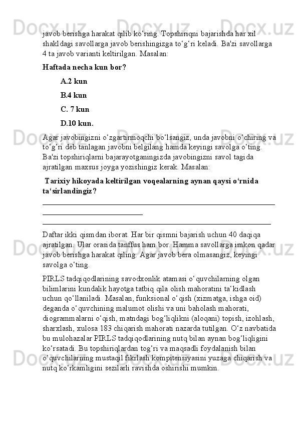 javob berishga harakat qilib ko‘ring. Topshiriqni bajarishda har xil 
shakldagi savollarga javob berishingizga to‘g‘ri keladi. Ba'zi savollarga 
4 ta javob varianti keltirilgan. Masalan: 
Haftada necha kun bor? 
A.2 kun 
B.4 kun 
C. 7 kun 
D.10 kun. 
Agar javobingizni o‘zgartirmoqchi bo‘lsangiz, unda javobni o‘chiring va
to‘g‘ri deb tanlagan javobni belgilang hamda keyingi savolga o‘ting. 
Ba'zi topshiriqlarni bajarayotganingizda javobingizni savol tagida 
ajratilgan maxsus joyga yozishingiz kerak. Masalan:
 Tarixiy hikoyada keltirilgan voqealarning aynan qaysi o‘rnida 
ta‘sirlandingiz? 
__________________________________________________________
_________________________ 
_________________________________________________________ 
Daftar ikki qismdan iborat. Har bir qismni bajarish uchun 40 daqiqa 
ajratilgan. Ular orasida tanffus ham bor. Hamma savollarga imkon qadar
javob berishga harakat qiling. Agar javob bera olmasangiz, keyingi 
savolga o‘ting. 
PIRLS tadqiqodlarining savodxonlik atamasi o‘quvchilarning olgan 
bilimlarini kundalik hayotga tatbiq qila olish mahoratini ta‘kidlash 
uchun qo‘llaniladi. Masalan, funksional o‘qish (xizmatga, ishga oid) 
deganda o‘quvchining malumot olishi va uni baholash mahorati, 
diogrammalarni o‘qish, matndagi bog‘liqlikni (aloqani) topish, izohlash, 
sharxlash, xulosa 183 chiqarish mahorati nazarda tutilgan. O‘z navbatida
bu mulohazalar PIRLS tadqiqodlarining nutq bilan aynan bog‘liqligini 
ko‘rsatadi. Bu topshiriqlardan tog‘ri va maqsadli foydalanish bilan 
o‘quvchilarning mustaqil fikrlash kompitensiyasini yuzaga chiqarish va 
nutq ko‘rkamligini sezilarli ravishda oshirishi mumkin.  