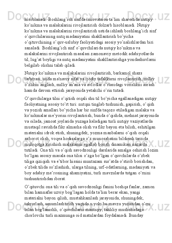 hisoblanadi. Boshlang’ich sinfda innovatsion ta’lim sharoitida nutqiy 
ko‘nikma va malakalarini rivojlantirish dolzarb hisoblanadi. Nutqiy 
ko‘nikma va malakalarini rivojlantirish ustida ishlash boshlang’ich sinf 
o’quvchilarining nutq madaniyatini shakllantirish bo’yicha 
o’qituvchining o’quv-uslubiy faoliyatidagi asosiy yo’nalishlardan biri 
sanaladi. Boshlang’ich sinf o’quvchilarida nutqiy ko‘nikma va 
malakalarini rivojlantirish masalasi zamonaviy metodik adabiyotlarda 
til, lug’at boyligi va nutq madaniyatini shakllantirishga yondashuvlarni 
belgilab olishni talab qiladi.
Nutqiy ko‘nikma va malakalarini rivojlantirish, barkamol shaxs 
tarbiyasi, unda ma'naviy sifat va ijodiy tafakkurni rivojlantirish, milliy 
o‘zlikni anglash, milliy an'ana va avlodlar o‘rtasidagi vorislikni asrash 
hamda davom ettirish jarayonida yetakchi o‘rin tutadi. 
O‘quvchilarga tilni o‘qitish orqali shu til bo‘yicha egallanadigan nutqiy 
faoliyatning asosiy to‘rt turi: nutqni tinglab tushunish, gapirish, o‘qish 
va yozish amallari bo‘yicha har bir sinfda taqozo etiladigan malaka va 
ko‘nikmalar me’yorini rivojlantirish, bunda o‘qishda, mehnat jarayonida
va oilada, jamoat joylarida yuzaga keladigan turli nutqiy vaziyatlarda 
mustaqil ravishda fikr almasha olish va fikr bayon eta bilish, eshitilgan 
materialni idrok etish, shuningdek, yozma manbalarni o‘qish orqali 
axborot olish, voqea hodisalarga o‘z munosabatini bildirish tarzida 
muloqotga kirishish malakasini egallab borish dinamikasi nazarda 
tutiladi. Ona tili va o’qish savodxonligi darslarida amalga oshirish lozim
bo‘lgan asosiy masala ona tilisi o‘zga bo‘lgan o‘quvchilarda o‘zbek 
tiliga qiziqish va e’tibor hissini muntazam sur’atda o‘stirib borishdan, 
o‘zbek tilida so‘zlashish, ularga tilning, urf-odatlarning, madaniyati va 
boy adabiy me’rosining ahamiyatini, turli mavzularda tutgan o‘rnini 
tushuntirishdan iborat. 
O’qituvchi ona tili va o’qish savodxonligi fanini boshqa fanlar, zamon 
bilan hamnafas uzviy bog‘lagan holda ta’lim berar ekan, yangi 
materialni bayon qilish, mustahkamlash jarayonida, shuningdek, 
takrorlash, umumlashtirish vaqtida u yoki bu mavzu yuzasidan o‘rni 
bilan bog‘lanishli, o‘quvchilarni mantiqiy, tahliliy mushohadaga 
chorlovchi turli mazmunga oid matnlardan foydalanadi. Bunday