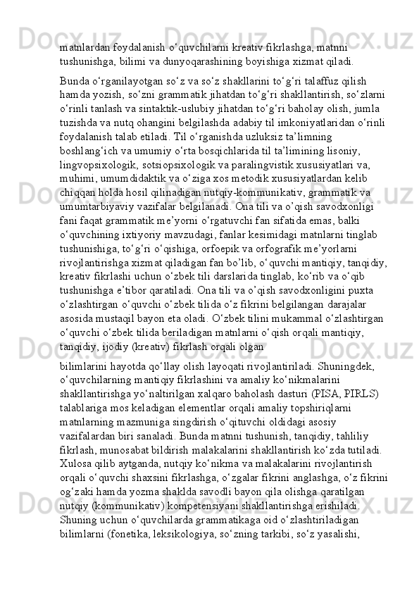 matnlardan foydalanish o‘quvchilarni kreativ fikrlashga, matnni 
tushunishga, bilimi va dunyoqarashining boyishiga xizmat qiladi. 
Bunda o‘rganilayotgan so‘z va so‘z shakllarini to‘g‘ri talaffuz qilish 
hamda yozish, so‘zni grammatik jihatdan to‘g‘ri shakllantirish, so‘zlarni 
o‘rinli tanlash va sintaktik-uslubiy jihatdan to‘g‘ri baholay olish, jumla 
tuzishda va nutq ohangini belgilashda adabiy til imkoniyatlaridan o‘rinli 
foydalanish talab etiladi. Til o‘rganishda uzluksiz ta’limning 
boshlang‘ich va umumiy o‘rta bosqichlarida til ta’limining lisoniy, 
lingvopsixologik, sotsiopsixologik va paralingvistik xususiyatlari va, 
muhimi, umumdidaktik va o‘ziga xos metodik xususiyatlardan kelib 
chiqqan holda hosil qilinadigan nutqiy-kommunikativ, grammatik va 
umumtarbiyaviy vazifalar belgilanadi. Ona tili va o’qish savodxonligi 
fani faqat grammatik me’yorni o‘rgatuvchi fan sifatida emas, balki 
o‘quvchining ixtiyoriy mavzudagi, fanlar kesimidagi matnlarni tinglab 
tushunishiga, to‘g‘ri o‘qishiga, orfoepik va orfografik me’yorlarni 
rivojlantirishga xizmat qiladigan fan bo’lib, o‘quvchi mantiqiy, tanqidiy,
kreativ fikrlashi uchun o‘zbek tili darslarida tinglab, ko‘rib va o‘qib 
tushunishga e’tibor qaratiladi. Ona tili va o’qish savodxonligini puxta 
o‘zlashtirgan o‘quvchi o‘zbek tilida o‘z fikrini belgilangan darajalar 
asosida mustaqil bayon eta oladi. O‘zbek tilini mukammal o‘zlashtirgan 
o‘quvchi o‘zbek tilida beriladigan matnlarni o‘qish orqali mantiqiy, 
tanqidiy, ijodiy (kreativ) fikrlash orqali olgan
bilimlarini hayotda qo‘llay olish layoqati rivojlantiriladi. Shuningdek, 
o‘quvchilarning mantiqiy fikrlashini va amaliy ko‘nikmalarini 
shakllantirishga yo‘naltirilgan xalqaro baholash dasturi (PISA, PIRLS) 
talablariga mos keladigan elementlar orqali amaliy topshiriqlarni 
matnlarning mazmuniga singdirish o‘qituvchi oldidagi asosiy 
vazifalardan biri sanaladi. Bunda matnni tushunish, tanqidiy, tahliliy 
fikrlash, munosabat bildirish malakalarini shakllantirish ko‘zda tutiladi. 
Xulosa qilib aytganda, nutqiy ko‘nikma va malakalarini rivojlantirish 
orqali o‘quvchi shaxsini fikrlashga, o‘zgalar fikrini anglashga, o‘z fikrini
og‘zaki hamda yozma shaklda savodli bayon qila olishga qaratilgan 
nutqiy (kommunikativ) kompetensiyani shakllantirishga erishiladi. 
Shuning uchun o‘quvchilarda grammatikaga oid o‘zlashtiriladigan 
bilimlarni (fonetika, leksikologiya, so‘zning tarkibi, so‘z yasalishi,  