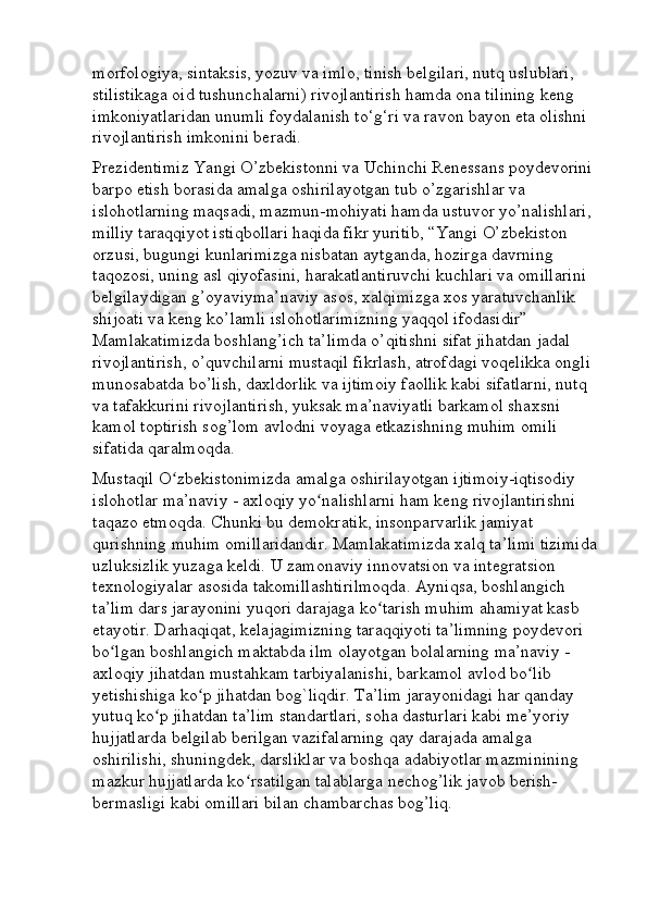 morfologiya, sintaksis, yozuv va imlo, tinish belgilari, nutq uslublari, 
stilistikaga oid tushunchalarni) rivojlantirish hamda ona tilining keng 
imkoniyatlaridan unumli foydalanish to‘g‘ri va ravon bayon eta olishni 
rivojlantirish imkonini beradi.  
Prezidentimiz Yangi O’zbekistonni va Uchinchi Renessans poydevorini 
barpo etish borasida amalga oshirilayotgan tub o’zgarishlar va 
islohotlarning maqsadi, mazmun-mohiyati hamda ustuvor yo’nalishlari, 
milliy taraqqiyot istiqbollari haqida fikr yuritib, “Yangi O’zbekiston 
orzusi, bugungi kunlarimizga nisbatan aytganda, hozirga davrning 
taqozosi, uning asl qiyofasini, harakatlantiruvchi kuchlari va omillarini 
belgilaydigan g’oyaviyma’naviy asos, xalqimizga xos yaratuvchanlik 
shijoati va keng ko’lamli islohotlarimizning yaqqol ifodasidir” 
Mamlakatimizda boshlang’ich ta’limda o’qitishni sifat jihatdan jadal 
rivojlantirish, o’quvchilarni mustaqil fikrlash, atrofdagi voqelikka ongli 
munosabatda bo’lish, daxldorlik va ijtimoiy faollik kabi sifatlarni, nutq 
va tafakkurini rivojlantirish, yuksak ma’naviyatli barkamol shaxsni 
kamol toptirish sog’lom avlodni voyaga etkazishning muhim omili 
sifatida qaralmoqda. 
Mustaqil O zbekistonimizda amalga oshirilayotgan ijtimoiy-iqtisodiy ʻ
islohotlar ma’naviy - axloqiy yo nalishlarni ham keng rivojlantirishni 	
ʻ
taqazo etmoqda. Chunki bu demokratik, insonparvarlik jamiyat 
qurishning muhim omillaridandir. Mamlakatimizda xalq ta’limi tizimida
uzluksizlik yuzaga keldi. U zamonaviy innovatsion va integratsion 
texnologiyalar asosida takomillashtirilmoqda. Ayniqsa, boshlangich 
ta’lim dars jarayonini yuqori darajaga ko tarish muhim ahamiyat kasb 	
ʻ
etayotir. Darhaqiqat, kelajagimizning taraqqiyoti ta’limning poydevori 
bo lgan boshlangich maktabda ilm olayotgan bolalarning ma’naviy - 	
ʻ
axloqiy jihatdan mustahkam tarbiyalanishi, barkamol avlod bo lib 	
ʻ
yetishishiga ko p jihatdan bog`liqdir. Ta’lim jarayonidagi har qanday 	
ʻ
yutuq ko p jihatdan ta’lim standartlari, soha dasturlari kabi me’yoriy 	
ʻ
hujjatlarda belgilab berilgan vazifalarning qay darajada amalga 
oshirilishi, shuningdek, darsliklar va boshqa adabiyotlar mazminining 
mazkur hujjatlarda ko rsatilgan talablarga nechog’lik javob berish-	
ʻ
bermasligi kabi omillari bilan chambarchas bog’liq.